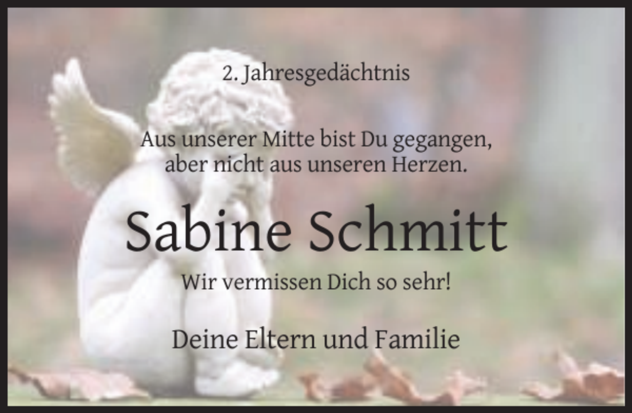 <p>2. Jahresgedächtnis<br />Aus unserer Mitte bist Du gegangen,<br />aber nicht aus unseren Herzen.</p><p>Sabine Schmitt<br />Wir vermissen Dich so sehr!</p><p>Deine Eltern und Familie</p>
