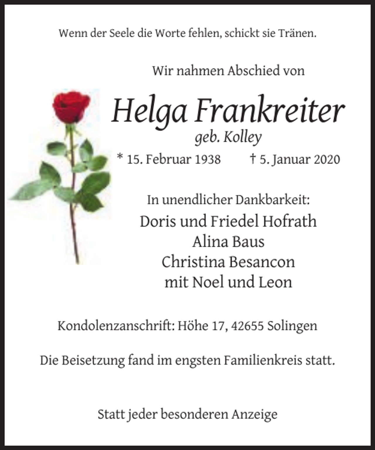 <p>Wenn der Seele die Worte fehlen, schickt sie Tränen.</p><p>Wir nahmen Abschied von</p><p>Helga Frankreiter<br />geb. Kolley<br />* 15. Februar 1938</p><p>† 5. Januar 2020</p><p>In unendlicher Dankbarkeit:</p><p>Doris und Friedel Hofrath<br />Alina Baus<br />Christina Besancon<br />mit Noel und Leon<br />Kondolenzanschrift: Höhe 17, 42655 Solingen<br />Die Beisetzung fand im engsten Familienkreis statt.</p><p>Statt jeder besonderen Anzeige</p>