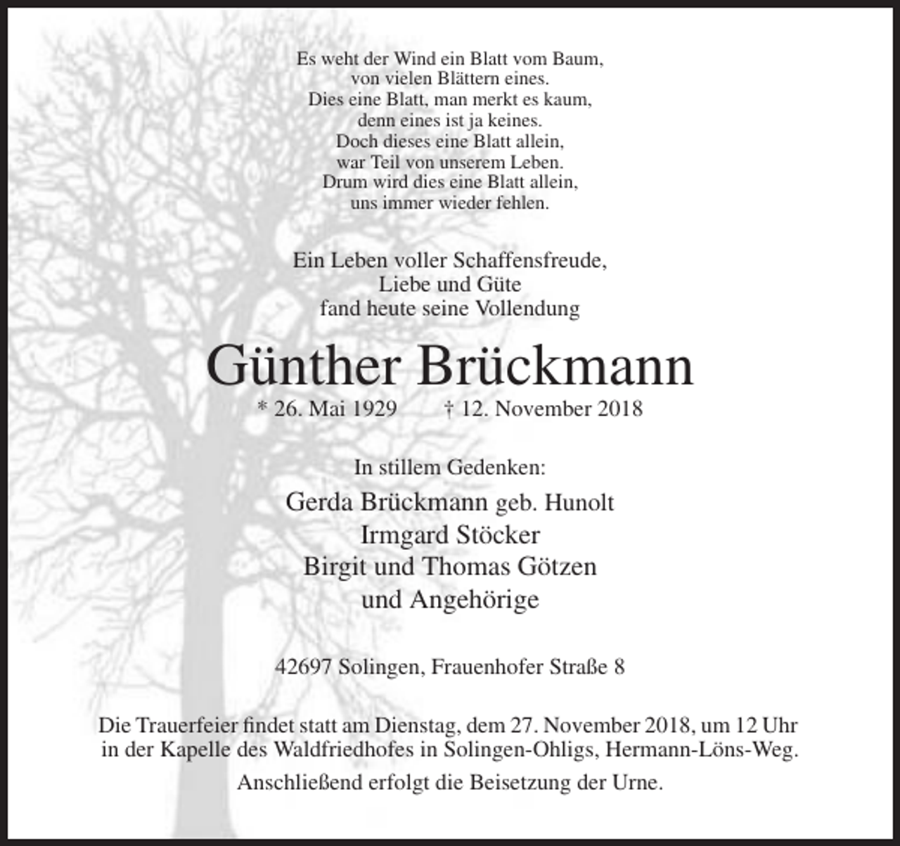 <p>Es weht der Wind ein Blatt vom Baum,<br />von vielen Blättern eines.<br />Dies eine Blatt, man merkt es kaum,<br />denn eines ist ja keines.<br />Doch dieses eine Blatt allein,<br />war Teil von unserem Leben.<br />Drum wird dies eine Blatt allein,<br />uns immer wieder fehlen.</p><p>Ein Leben voller Schaffensfreude,<br />Liebe und Güte<br />fand heute seine Vollendung</p><p>Günther Brückmann<br />* 26. Mai 1929</p><p>† 12. November 2018</p><p>In stillem Gedenken:</p><p>Gerda Brückmann geb. Hunolt<br />Irmgard Stöcker<br />Birgit und Thomas Götzen<br />und Angehörige<br />42697 Solingen, Frauenhofer Straße 8<br />Die Trauerfeier findet statt am Dienstag, dem 27. November 2018, um 12 Uhr<br />in der Kapelle des Waldfriedhofes in Solingen-Ohligs, Hermann-Löns-Weg.<br />Anschließend erfolgt die Beisetzung der Urne.</p>
