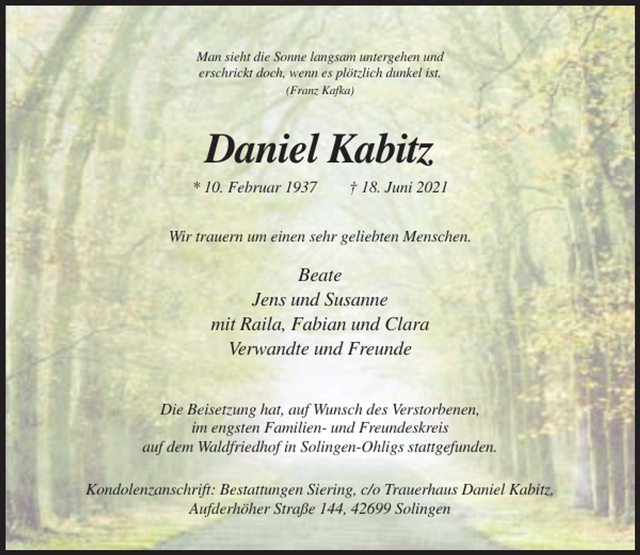 <p>Man sieht die Sonne langsam untergehen und<br />erschrickt doch, wenn es plötzlich dunkel ist.<br />(Franz Kafka)</p><p>Daniel Kabitz<br />* 10. Februar 1937</p><p>† 18. Juni 2021</p><p>Wir trauern um einen sehr geliebten Menschen.</p><p>Beate<br />Jens und Susanne<br />mit Raila, Fabian und Clara<br />Verwandte und Freunde<br />Die Beisetzung hat, auf Wunsch des Verstorbenen,<br />im engsten Familien- und Freundeskreis<br />auf dem Waldfriedhof in Solingen-Ohligs stattgefunden.<br />Kondolenzanschrift: Bestattungen Siering, c/o Trauerhaus Daniel Kabitz,<br />Aufderhöher Straße 144, 42699 Solingen</p>