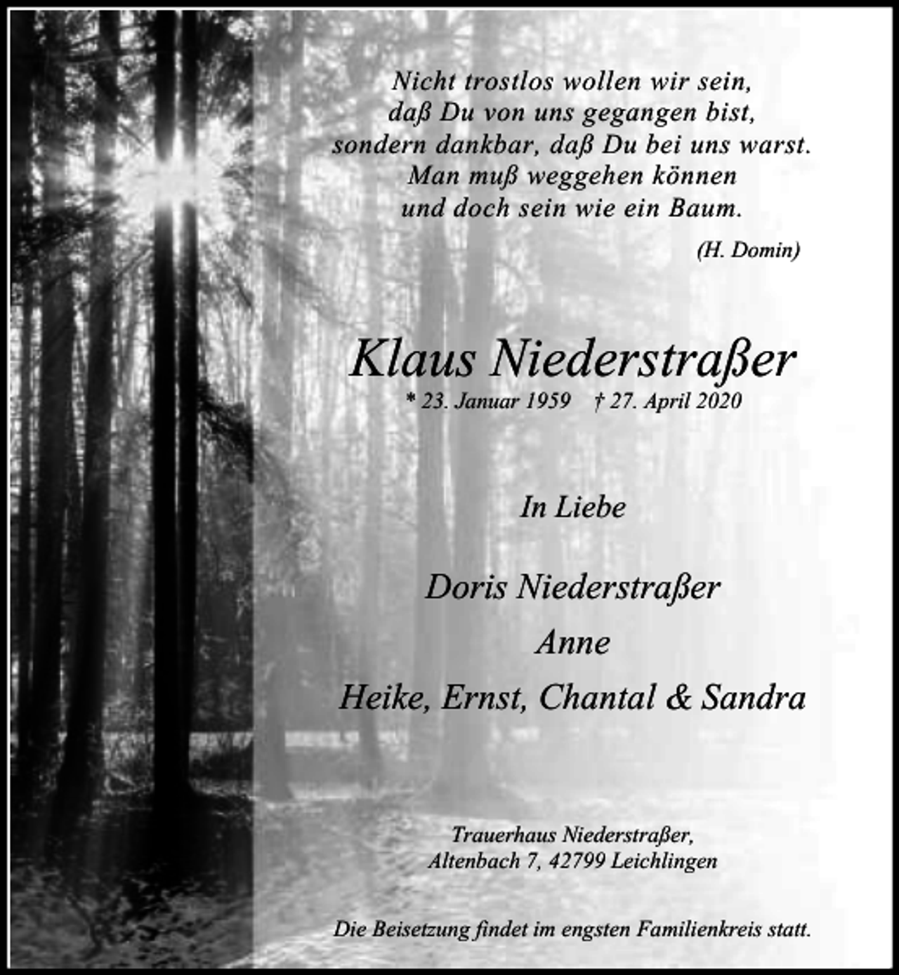 <p>Nicht trostlos wollen wir sein,<br />daß Du von uns gegangen bist,<br />sondern dankbar, daß Du bei uns warst.<br />Man muß weggehen können<br />und doch sein wie ein Baum.<br />(H. Domin)</p><p>Klaus Niederstraßer<br />* 23. Januar 1959 † 27. April 2020</p><p>In Liebe</p><p>Doris Niederstraßer<br />Anne<br />Heike, Ernst, Chantal &amp; Sandra</p><p>Trauerhaus Niederstraßer,<br />Altenbach 7, 42799 Leichlingen<br />Die Beisetzung findet im engsten Familienkreis statt.</p>