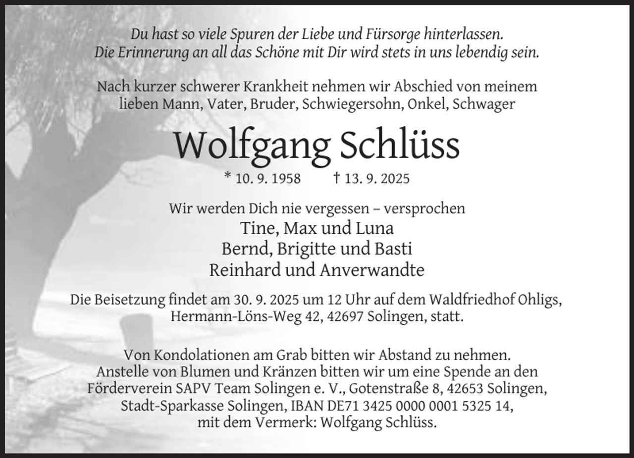 <p>Du hast so viele Spuren der Liebe und Fürsorge hinterlassen.<br />Die Erinnerung an all das Schöne mit Dir wird stets in uns lebendig sein.<br />Nach kurzer schwerer Krankheit nehmen wir Abschied von meinem<br />lieben Mann, Vater, Bruder, Schwiegersohn, Onkel, Schwager</p><p>Wolfgang Schlüss<br />* 10. 9. 1958</p><p>† 13. 9. 2025</p><p>Wir werden Dich nie vergessen – versprochen</p><p>Tine, Max und Luna<br />Bernd, Brigitte und Basti<br />Reinhard und Anverwandte<br />Die Beisetzung findet am 30. 9. 2025 um 12 Uhr auf dem Waldfriedhof Ohligs,<br />Hermann-Löns-Weg 42, 42697 Solingen, statt.<br />Von Kondolationen am Grab bitten wir Abstand zu nehmen.<br />Anstelle von Blumen und Kränzen bitten wir um eine Spende an den<br />Förderverein SAPV Team Solingen e. V., Gotenstraße 8, 42653 Solingen,<br />Stadt-Sparkasse Solingen, IBAN DE71 3425 01 5325 14,<br />mit dem Vermerk: Wolfgang Schlüss.</p>