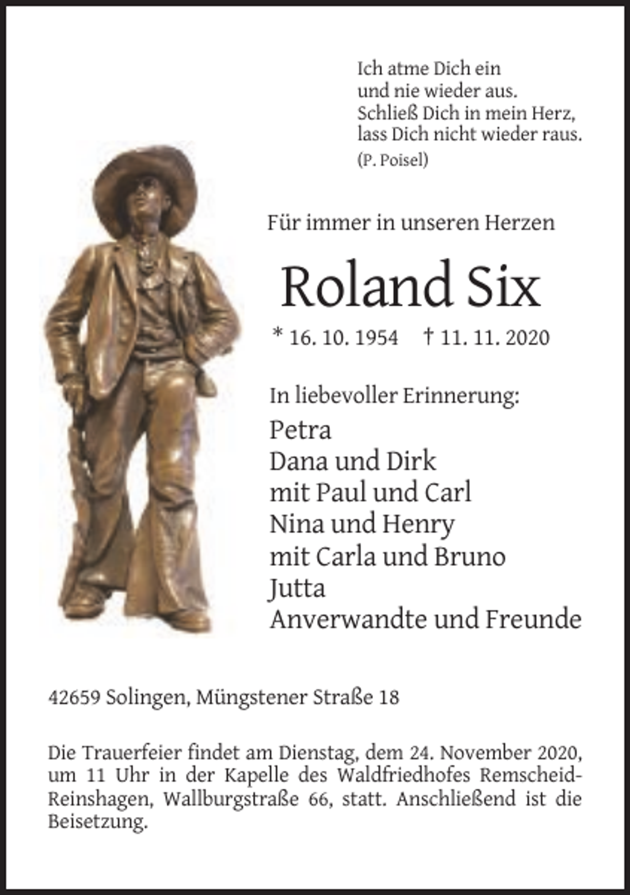 <p>Ich atme Dich ein<br />und nie wieder aus.<br />Schließ Dich in mein Herz,<br />lass Dich nicht wieder raus.<br />(P. Poisel)</p><p>Für immer in unseren Herzen</p><p>Roland Six<br />* 16. 10. 1954 † 11. 11. 2020<br />In liebevoller Erinnerung:</p><p>Petra<br />Dana und Dirk<br />mit Paul und Carl<br />Nina und Henry<br />mit Carla und Bruno<br />Jutta<br />Anverwandte und Freunde<br />42659 Solingen, Müngstener Straße 18<br />Die Trauerfeier findet am Dienstag, dem 24. November 2020,<br />um 11 Uhr in der Kapelle des Waldfriedhofes RemscheidReinshagen, Wallburgstraße 66, statt. Anschließend ist die<br />Beisetzung.</p>
