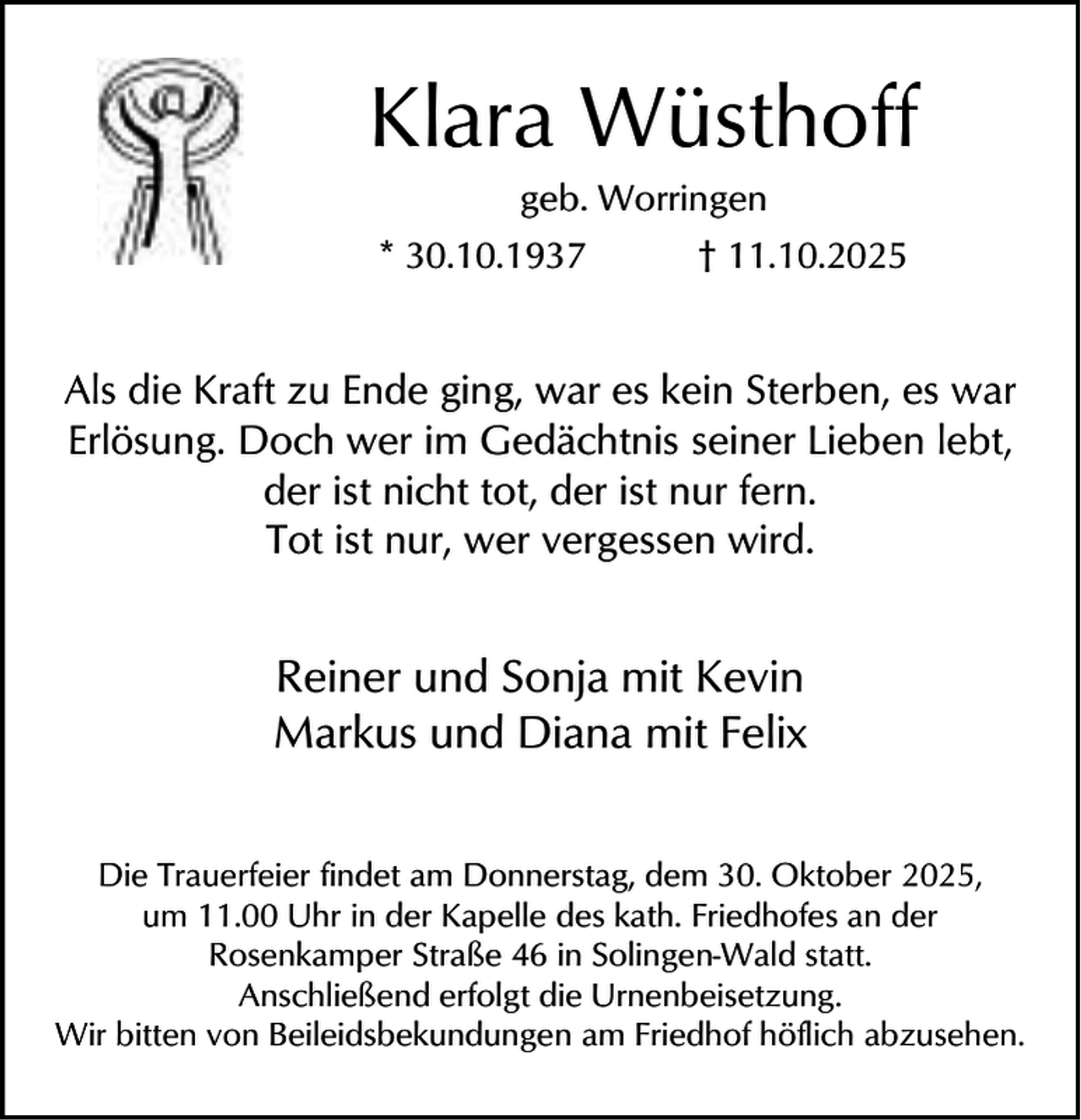 <p>Klara Wüsthoff<br />geb. Worringen</p><p>* 30.10.1937</p><p>† 11.10.2025</p><p>Als die Kraft zu Ende ging, war es kein Sterben, es war<br />Erlösung. Doch wer im Gedächtnis seiner Lieben lebt,<br />der ist nicht tot, der ist nur fern.<br />Tot ist nur, wer vergessen wird.</p><p>Reiner und Sonja mit Kevin<br />Markus und Diana mit Felix<br />Die Trauerfeier findet am Donnerstag, dem 30. Oktober 2025,<br />um 11.00 Uhr in der Kapelle des kath. Friedhofes an der<br />Rosenkamper Straße 46 in Solingen-Wald statt.<br />Anschließend erfolgt die Urnenbeisetzung.<br />Wir bitten von Beileidsbekundungen am Friedhof höflich abzusehen.</p>