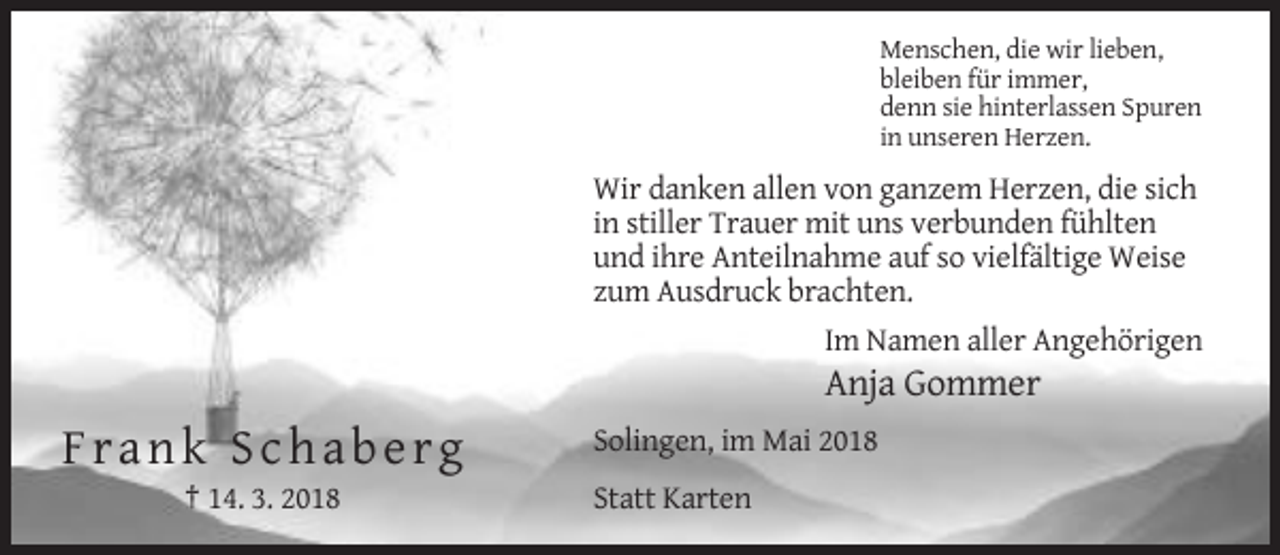 <p>Menschen, die wir lieben,<br />bleiben für immer,<br />denn sie hinterlassen Spuren<br />in unseren Herzen.</p><p>Wir danken allen von ganzem Herzen, die sich<br />in stiller Trauer mit uns verbunden fühlten<br />und ihre Anteilnahme auf so vielfältige Weise<br />zum Ausdruck brachten.<br />Im Namen aller Angehörigen</p><p>Anja Gommer</p><p>Frank Schaberg<br />† 14. 3. 2018</p><p>Solingen, im Mai 2018<br />Statt Karten</p>