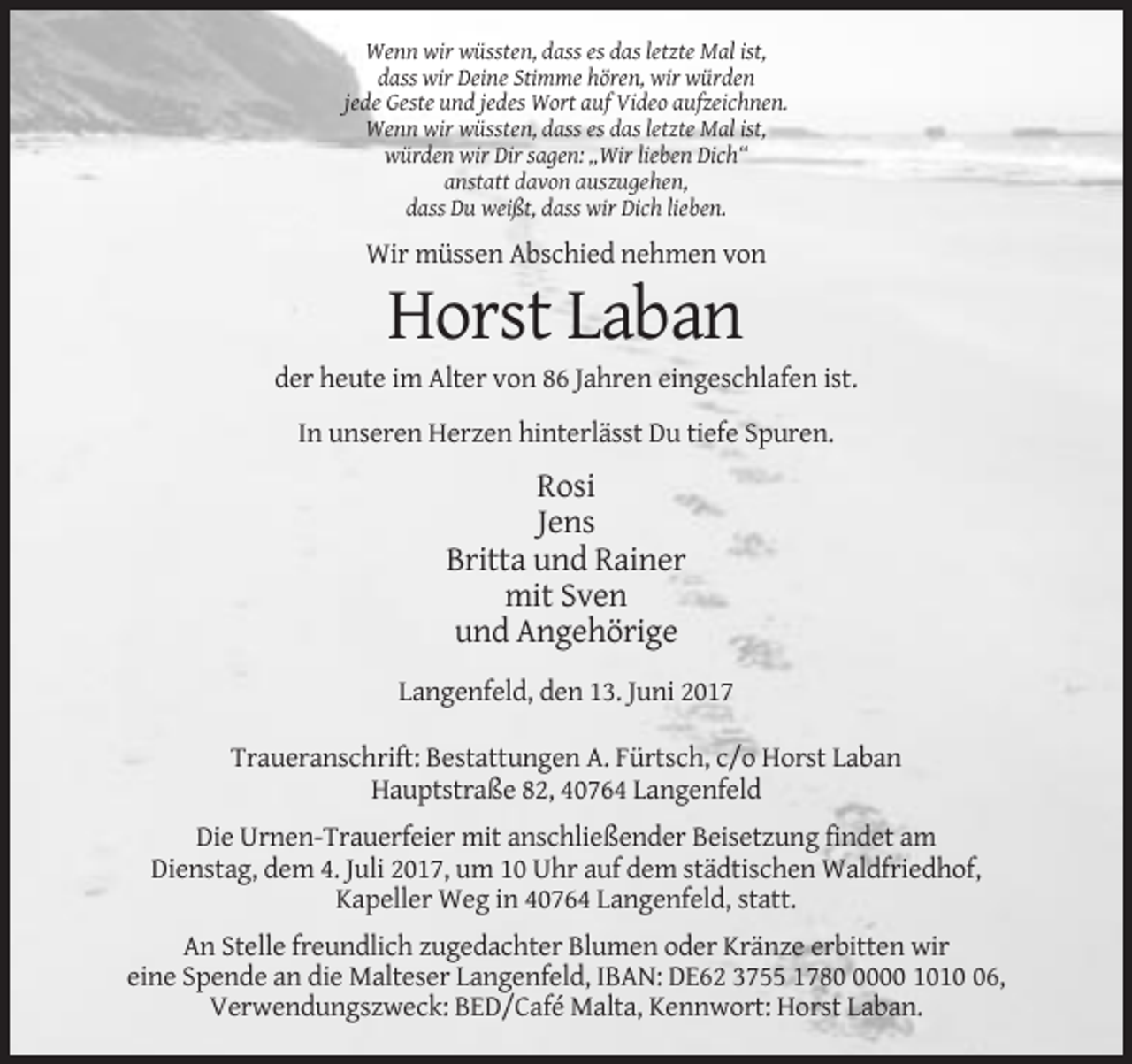 <p>Wenn wir wüssten, dass es das letzte Mal ist,<br />dass wir Deine Stimme hören, wir würden<br />jede Geste und jedes Wort auf Video aufzeichnen.<br />Wenn wir wüssten, dass es das letzte Mal ist,<br />würden wir Dir sagen: „Wir lieben Dich“<br />anstatt davon auszugehen,<br />dass Du weißt, dass wir Dich lieben.</p><p>Wir müssen Abschied nehmen von</p><p>Horst Laban<br />der heute im Alter von 86 Jahren eingeschlafen ist.<br />In unseren Herzen hinterlässt Du tiefe Spuren.</p><p>Rosi<br />Jens<br />Britta und Rainer<br />mit Sven<br />und Angehörige<br />Langenfeld, den 13. Juni 2017<br />Traueranschrift: Bestattungen A. Fürtsch, c/o Horst Laban<br />Hauptstraße 82, 40764 Langenfeld<br />Die Urnen-Trauerfeier mit anschließender Beisetzung findet am<br />Dienstag, dem 4. Juli 2017, um 10 Uhr auf dem städtischen Waldfriedhof,<br />Kapeller Weg in 40764 Langenfeld, statt.<br />An Stelle freundlich zugedachter Blumen oder Kränze erbitten wir<br />eine Spende an die Malteser Langenfeld, IBAN: DE62 3755 178000 1016,<br />Verwendungszweck: BED/Café Malta, Kennwort: Horst Laban.</p>
