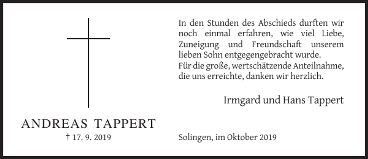 <p>In den Stunden des Abschieds durften wir<br />noch einmal erfahren, wie viel Liebe,<br />Zuneigung und Freundschaft unserem<br />lieben Sohn entgegengebracht wurde.<br />Für die große, wertschätzende Anteilnahme,<br />die uns erreichte, danken wir herzlich.</p><p>Irmgard und Hans Tappert</p><p>ANDREAS TAPPERT<br />† 17. 9. 2019</p><p>Solingen, im Oktober 2019</p>