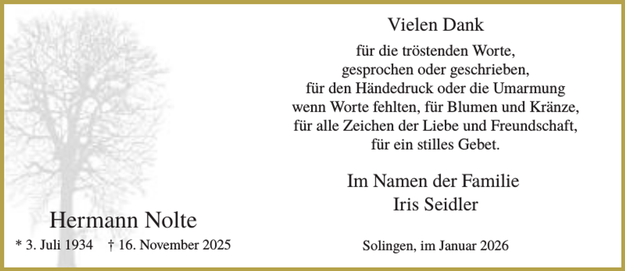 <p>Vielen Dank<br />für die tröstenden Worte,<br />gesprochen oder geschrieben,<br />für den Händedruck oder die Umarmung<br />wenn Worte fehlten, für Blumen und Kränze,<br />für alle Zeichen der Liebe und Freundschaft,<br />für ein stilles Gebet.</p><p>Hermann Nolte<br />* 3. Juli 1934</p><p>† 16. November 2025</p><p>Im Namen der Familie<br />Iris Seidler<br />Solingen, im Januar 2026</p>