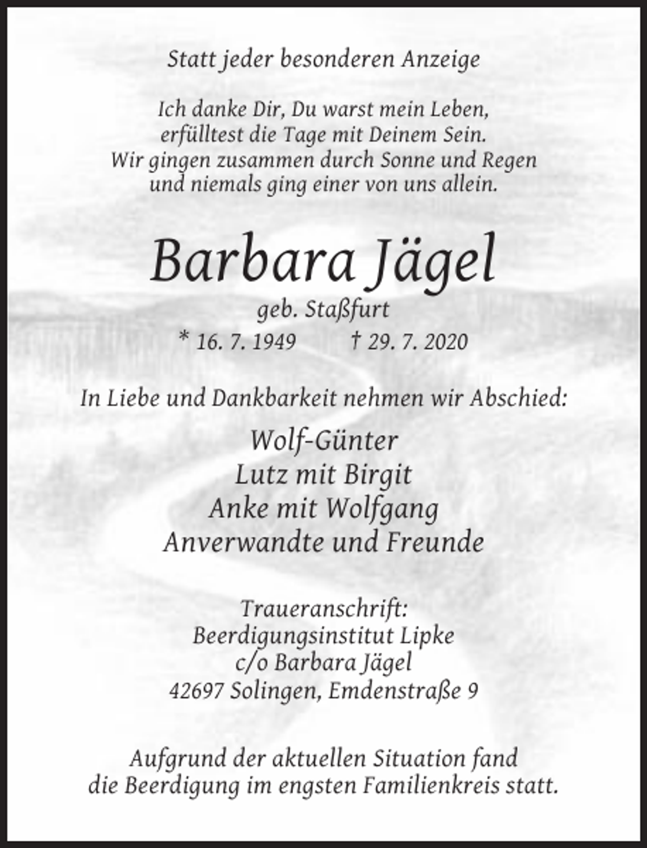 <p>Statt jeder besonderen Anzeige<br />Ich danke Dir, Du warst mein Leben,<br />erfülltest die Tage mit Deinem Sein.<br />Wir gingen zusammen durch Sonne und Regen<br />und niemals ging einer von uns allein.</p><p>Barbara Jägel<br />geb. Staßfurt<br />* 16. 7. 1949<br />† 29. 7. 2020<br />In Liebe und Dankbarkeit nehmen wir Abschied:</p><p>Wolf-Günter<br />Lutz mit Birgit<br />Anke mit Wolfgang<br />Anverwandte und Freunde<br />Traueranschrift:<br />Beerdigungsinstitut Lipke<br />c/o Barbara Jägel<br />42697 Solingen, Emdenstraße 9<br />Aufgrund der aktuellen Situation fand<br />die Beerdigung im engsten Familienkreis statt.</p>