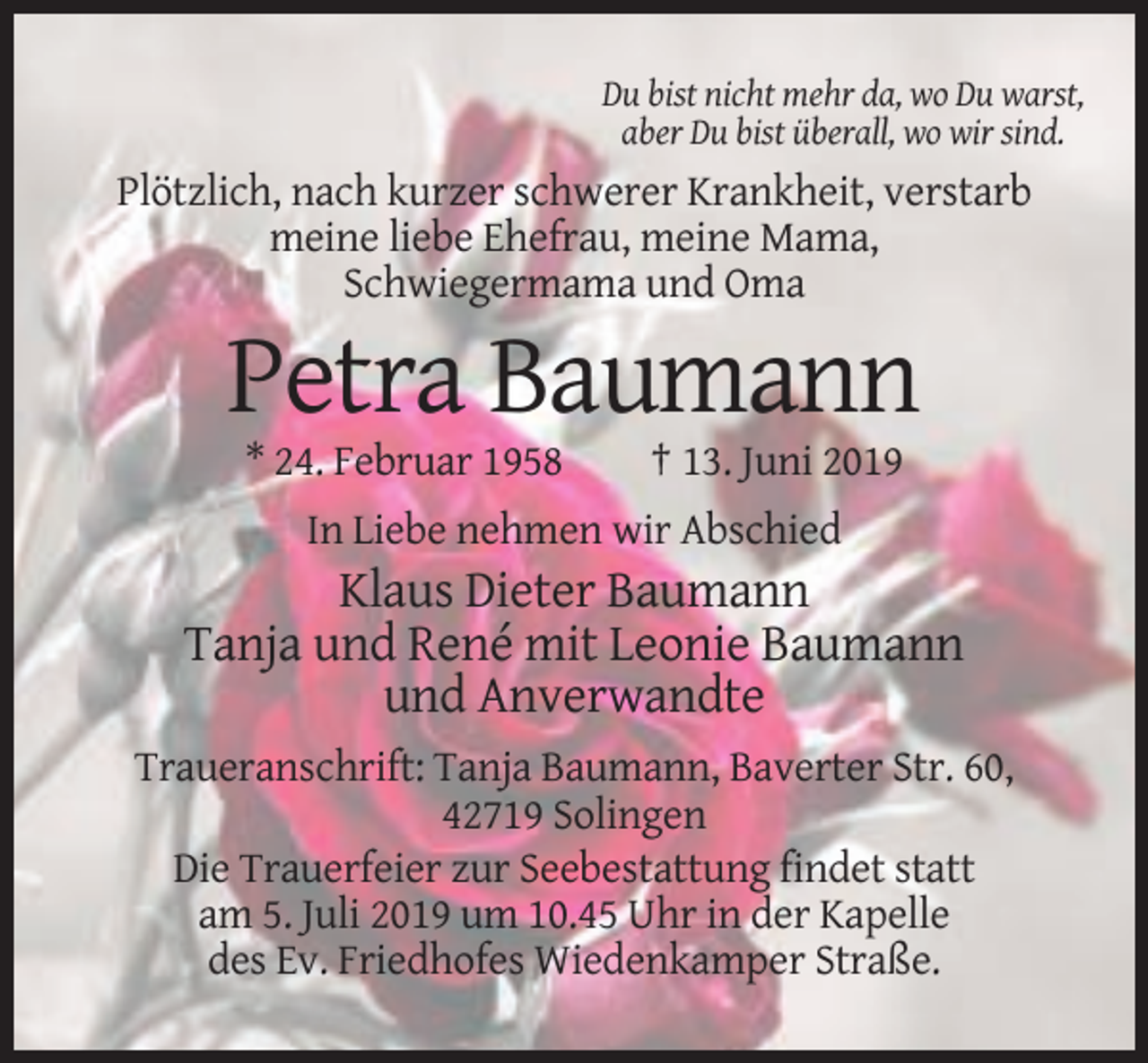 <p>Du bist nicht mehr da, wo Du warst,<br />aber Du bist überall, wo wir sind.</p><p>Plötzlich, nach kurzer schwerer Krankheit, verstarb<br />meine liebe Ehefrau, meine Mama,<br />Schwiegermama und Oma</p><p>Petra Baumann<br />* 24. Februar 1958</p><p>† 13. Juni 2019</p><p>In Liebe nehmen wir Abschied</p><p>Klaus Dieter Baumann<br />Tanja und René mit Leonie Baumann<br />und Anverwandte<br />Traueranschrift: Tanja Baumann, Baverter Str. 60,<br />42719 Solingen<br />Die Trauerfeier zur Seebestattung findet statt<br />am 5. Juli 2019 um 10.45 Uhr in der Kapelle<br />des Ev. Friedhofes Wiedenkamper Straße.</p>