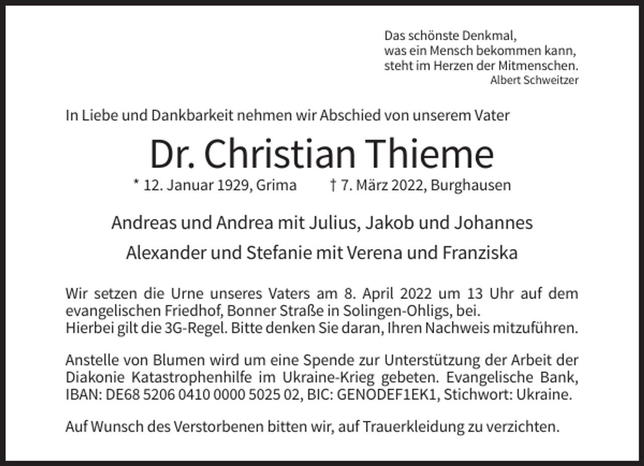 <p>Das schönste Denkmal,<br />was ein Mensch bekommen kann,<br />steht im Herzen der Mitmenschen.<br />Albert Schweitzer</p><p>In Liebe und Dankbarkeit nehmen wir Abschied von unserem Vater</p><p>Dr. Christian Thieme<br />* 12. Januar 1929, Grima</p><p>† 7. März 2022, Burghausen</p><p>Andreas und Andrea mit Julius, Jakob und Johannes<br />Alexander und Stefanie mit Verena und Franziska<br />Wir setzen die Urne unseres Vaters am 8. April 2022 um 13 Uhr auf dem<br />evangelischen Friedhof, Bonner Straße in Solingen-Ohligs, bei.<br />Hierbei gilt die 3G-Regel. Bitte denken Sie daran, Ihren Nachweis mitzuführen.<br />Anstelle von Blumen wird um eine Spende zur Unterstützung der Arbeit der<br />Diakonie Katastrophenhilfe im Ukraine-Krieg gebeten. Evangelische Bank,<br />IBAN: DE68 5206 041000 5025 02, BIC: GENODEF1EK1, Stichwort: Ukraine.<br />Auf Wunsch des Verstorbenen bitten wir, auf Trauerkleidung zu verzichten.</p>