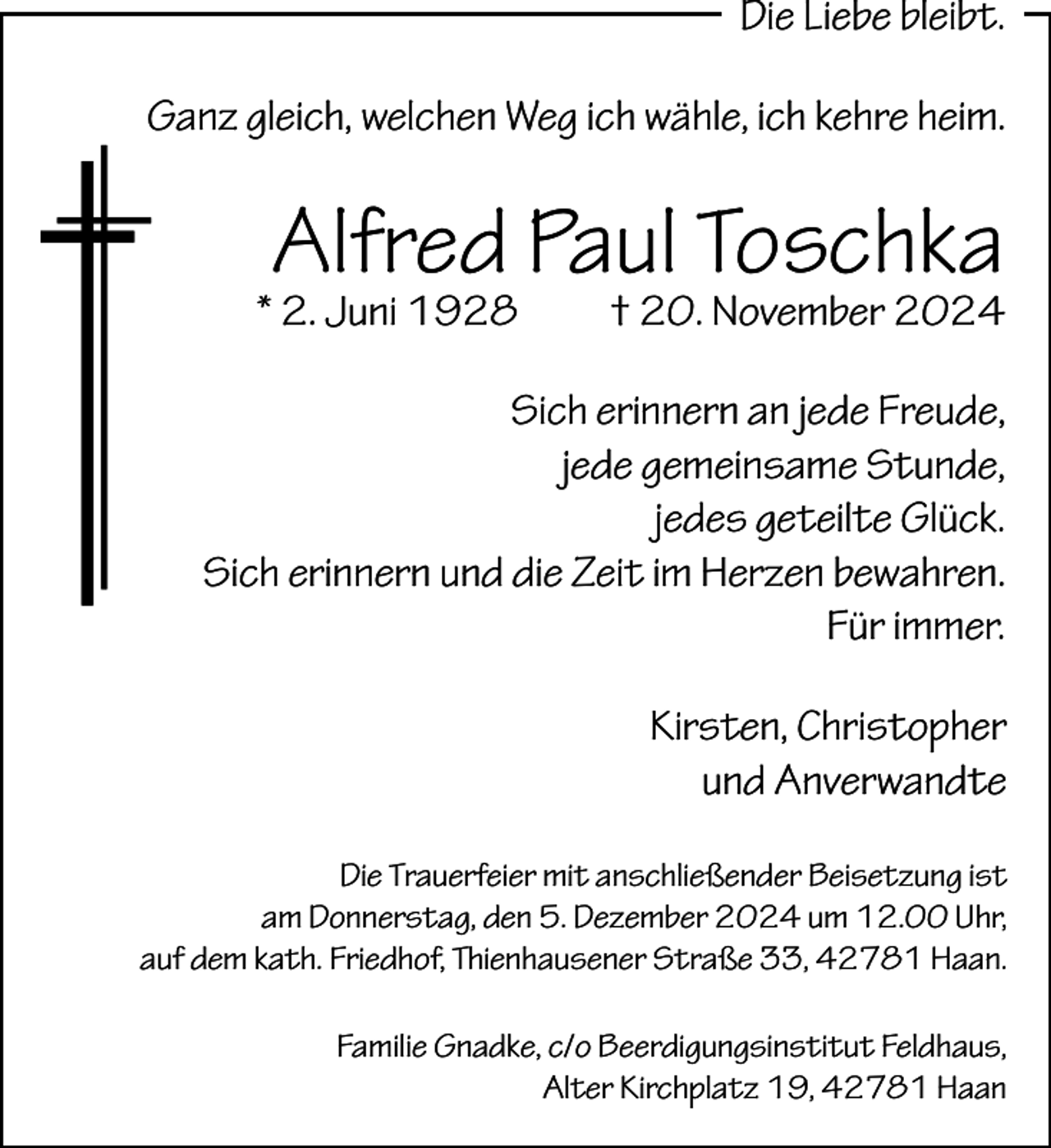 <p>Die Liebe bleibt.<br />Ganz gleich, welchen Weg ich wähle, ich kehre heim.</p><p>Alfred Paul Toschka</p><p>* 2. Juni 1928</p><p>† 20. November 2024</p><p>Sich erinnern an jede Freude,<br />jede gemeinsame Stunde,<br />jedes geteilte Glück.<br />Sich erinnern und die Zeit im Herzen bewahren.<br />Für immer.<br />Kirsten, Christopher<br />und Anverwandte<br />Die Trauerfeier mit anschließender Beisetzung ist<br />am Donnerstag, den 5. Dezember 2024 um 12.00 Uhr,<br />auf dem kath. Friedhof, Thienhausener Straße 33, 42781 Haan.<br />Familie Gnadke, c/o Beerdigungsinstitut Feldhaus,<br />Alter Kirchplatz 19, 42781 Haan</p>