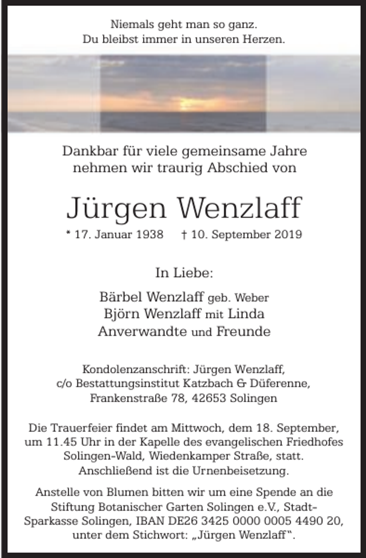 <p>Niemals geht man so ganz.<br />Du bleibst immer in unseren Herzen.</p><p>Dankbar für viele gemeinsame Jahre<br />nehmen wir traurig Abschied von</p><p>Jürgen Wenzlaff</p><p>* 17. Januar 1938</p><p>† 10. September 2019</p><p>In Liebe:<br />Bärbel Wenzlaff geb. Weber<br />Björn Wenzlaff mit Linda<br />Anverwandte und Freunde<br />Kondolenzanschrift: Jürgen Wenzlaff,<br />c/o Bestattungsinstitut Katzbach &amp; Düferenne,<br />Frankenstraße 78, 42653 Solingen<br />Die Trauerfeier findet am Mittwoch, dem 18. September,<br />um 11.45 Uhr in der Kapelle des evangelischen Friedhofes<br />Solingen-Wald, Wiedenkamper Straße, statt.<br />Anschließend ist die Urnenbeisetzung.<br />Anstelle von Blumen bitten wir um eine Spende an die<br />Stiftung Botanischer Garten Solingen e.V., StadtSparkasse Solingen, IBAN DE26 3425 05 4490 20,<br />unter dem Stichwort: „Jürgen Wenzlaff“.</p>