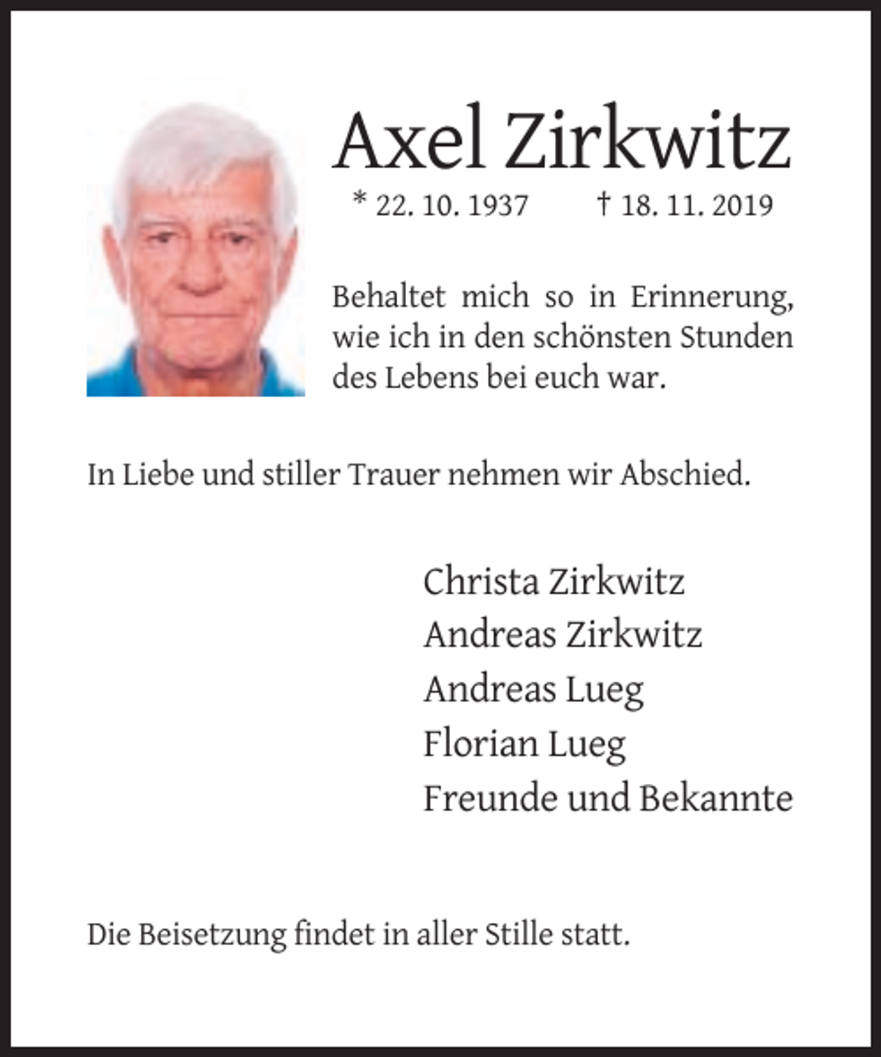 <p>Axel Zirkwitz<br />* 22. 10. 1937</p><p>† 18. 11. 2019</p><p>Behaltet mich so in Erinnerung,<br />wie ich in den schönsten Stunden<br />des Lebens bei euch war.<br />In Liebe und stiller Trauer nehmen wir Abschied.</p><p>Christa Zirkwitz<br />Andreas Zirkwitz<br />Andreas Lueg<br />Florian Lueg<br />Freunde und Bekannte</p><p>Die Beisetzung findet in aller Stille statt.</p>