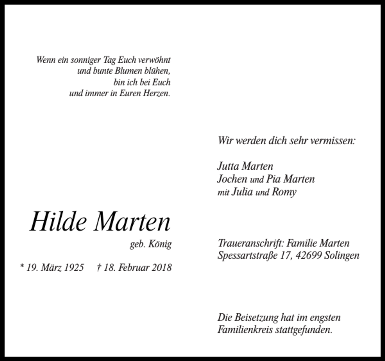 <p>Wenn ein sonniger Tag Euch verwöhnt<br />und bunte Blumen blühen,<br />bin ich bei Euch<br />und immer in Euren Herzen.</p><p>Wir werden dich sehr vermissen:<br />Jutta Marten<br />Jochen und Pia Marten<br />mit Julia und Romy</p><p>Hilde Marten</p><p>geb. König</p><p>* 19. März 1925</p><p>† 18. Februar 2018</p><p>Traueranschrift: Familie Marten<br />Spessartstraße 17, 42699 Solingen</p><p>Die Beisetzung hat im engsten<br />Familienkreis stattgefunden.</p>
