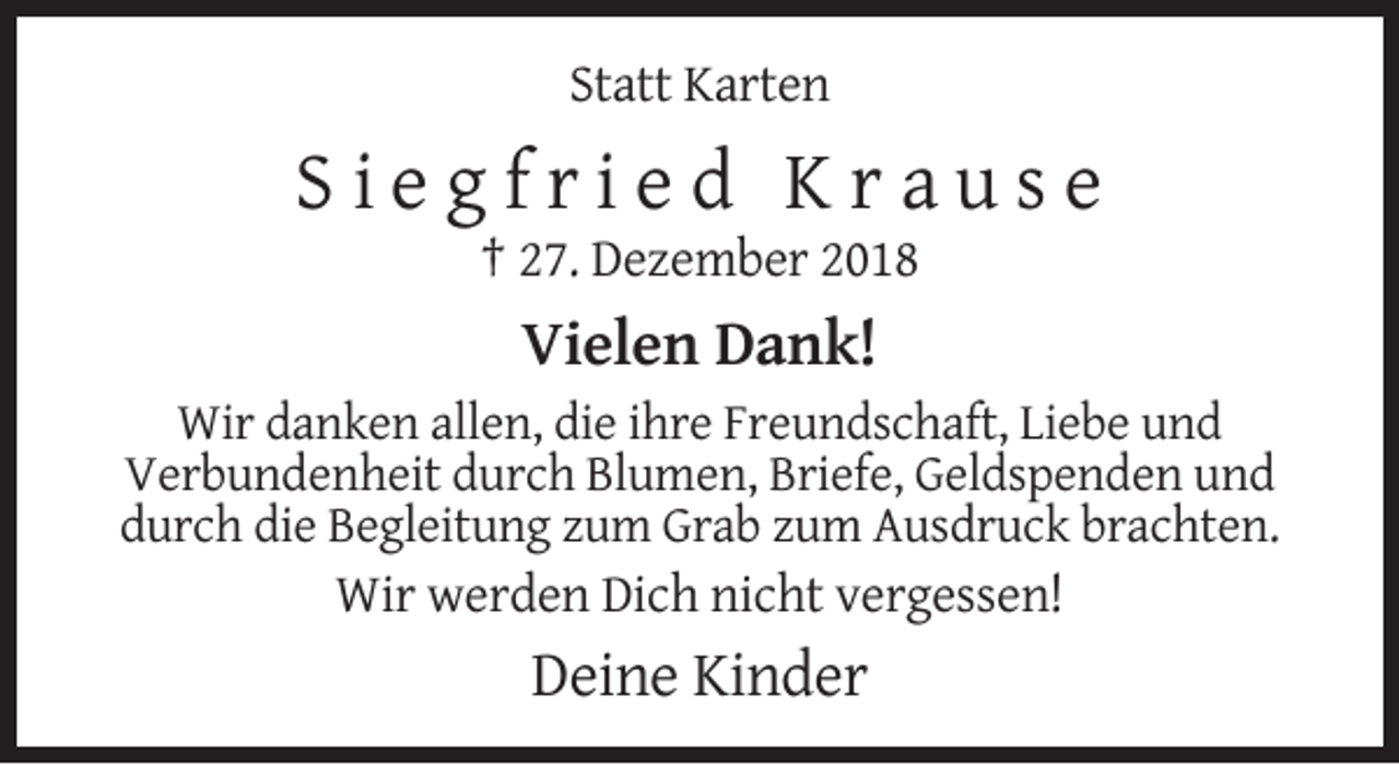 <p>Statt Karten</p><p>Siegfried Krause<br />† 27. Dezember 2018</p><p>Vielen Dank!<br />Wir danken allen, die ihre Freundschaft, Liebe und<br />Verbundenheit durch Blumen, Briefe, Geldspenden und<br />durch die Begleitung zum Grab zum Ausdruck brachten.<br />Wir werden Dich nicht vergessen!</p><p>Deine Kinder</p>