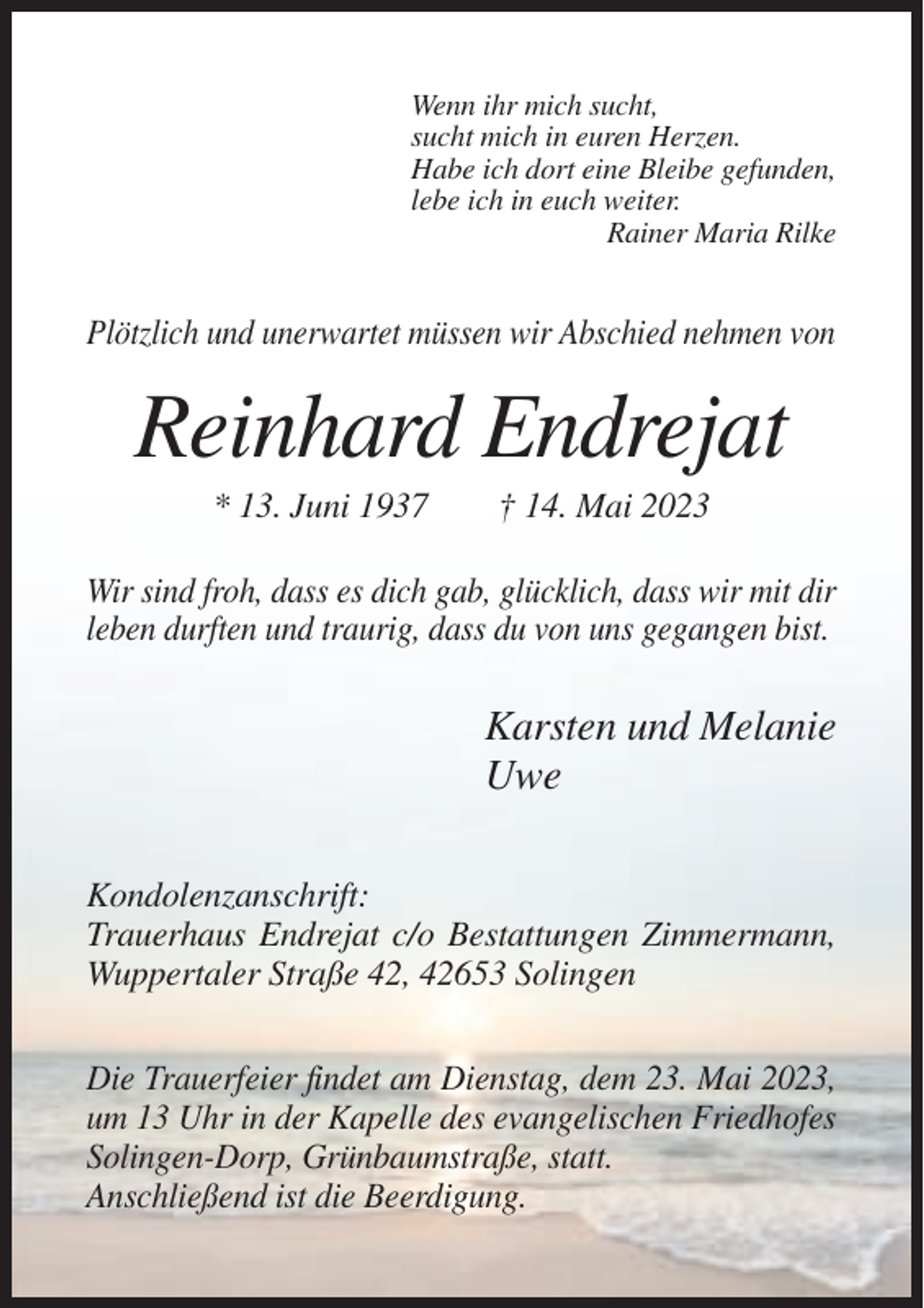 <p>Wenn ihr mich sucht,<br />sucht mich in euren Herzen.<br />Habe ich dort eine Bleibe gefunden,<br />lebe ich in euch weiter.<br />Rainer Maria Rilke</p><p>Plötzlich und unerwartet müssen wir Abschied nehmen von</p><p>Reinhard Endrejat<br />* 13. Juni 1937</p><p>† 14. Mai 2023</p><p>Wir sind froh, dass es dich gab, glücklich, dass wir mit dir<br />leben durften und traurig, dass du von uns gegangen bist.</p><p>Karsten und Melanie<br />Uwe<br />Kondolenzanschrift:<br />Trauerhaus Endrejat c/o Bestattungen Zimmermann,<br />Wuppertaler Straße 42, 42653 Solingen<br />Die Trauerfeier findet am Dienstag, dem 23. Mai 2023,<br />um 13 Uhr in der Kapelle des evangelischen Friedhofes<br />Solingen-Dorp, Grünbaumstraße, statt.<br />Anschließend ist die Beerdigung.</p>