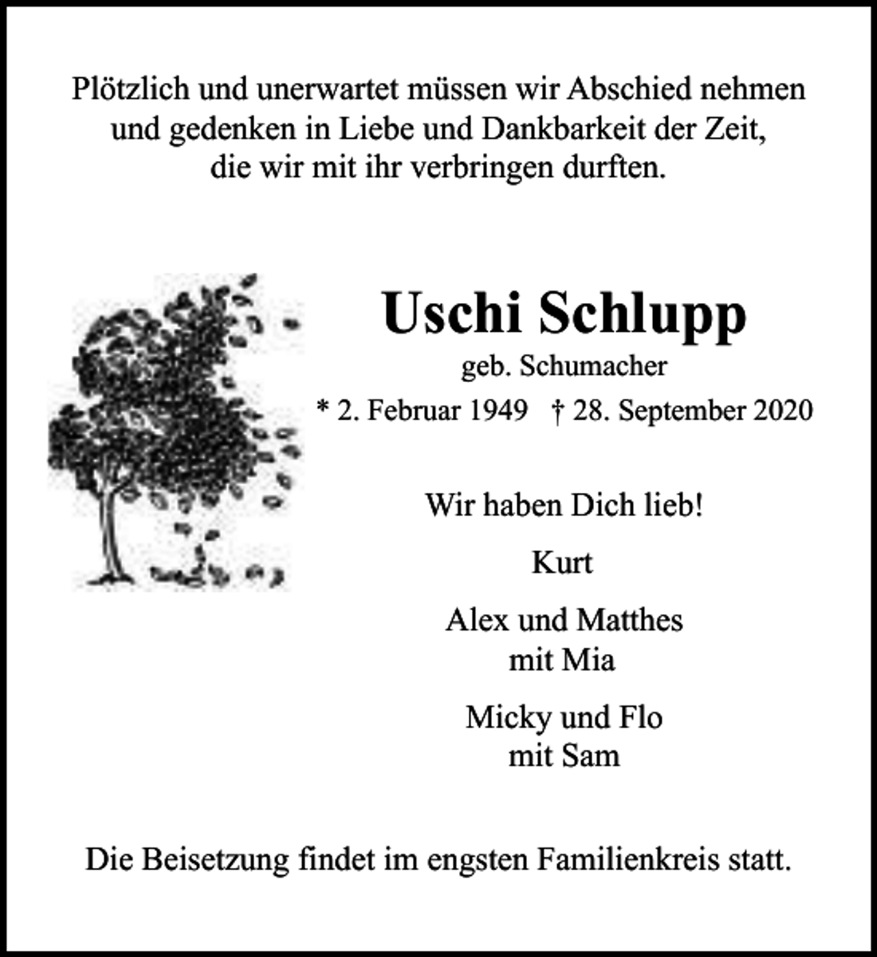 <p>Plötzlich und unerwartet müssen wir Abschied nehmen<br />und gedenken in Liebe und Dankbarkeit der Zeit,<br />die wir mit ihr verbringen durften.</p><p>Uschi Schlupp</p><p>geb. Schumacher<br />* 2. Februar 1949 † 28. September 2020</p><p>Wir haben Dich lieb!<br />Kurt<br />Alex und Matthes<br />mit Mia<br />Micky und Flo<br />mit Sam<br />Die Beisetzung findet im engsten Familienkreis statt.</p>