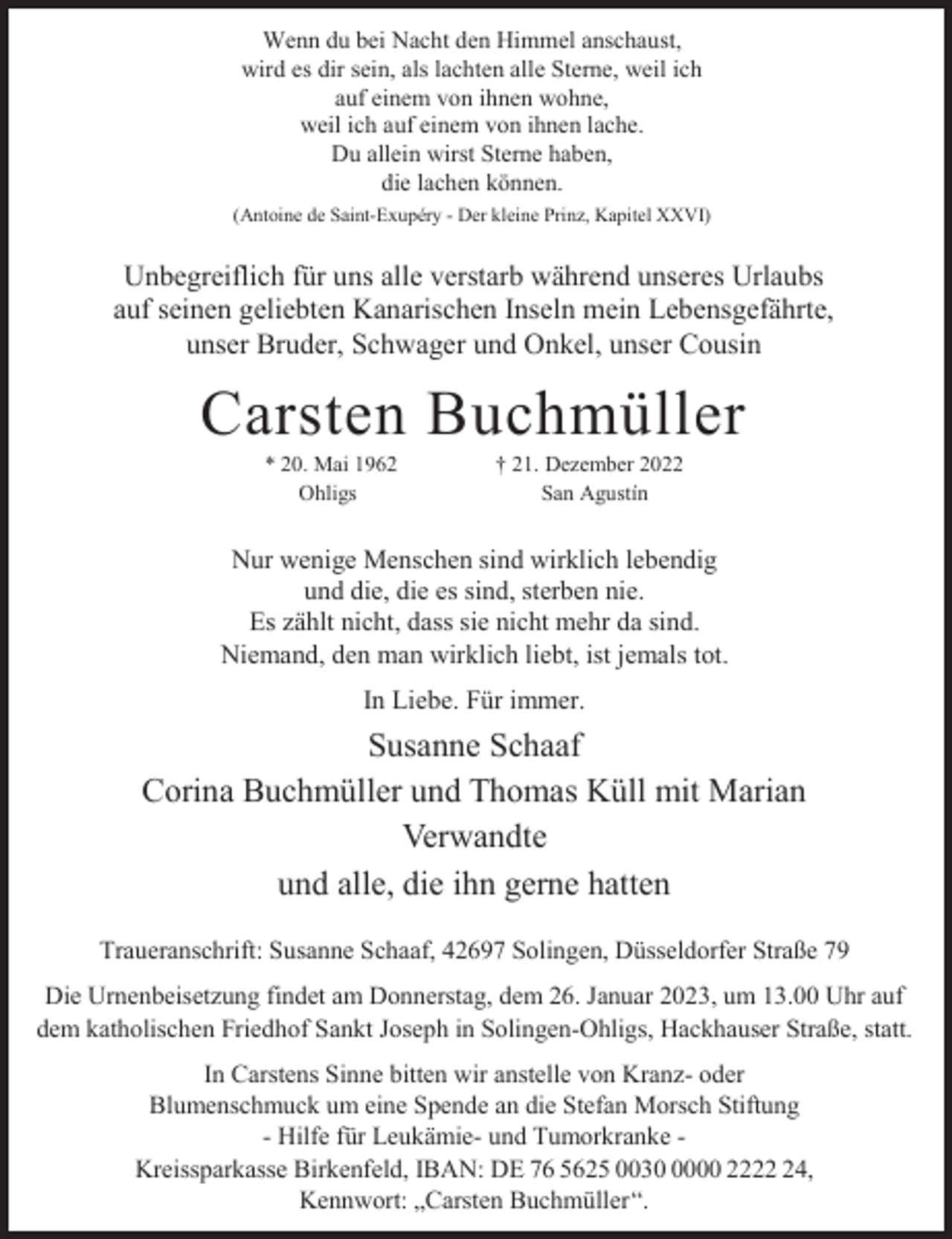 <p>Wenn du bei Nacht den Himmel anschaust,<br />wird es dir sein, als lachten alle Sterne, weil ich<br />auf einem von ihnen wohne,<br />weil ich auf einem von ihnen lache.<br />Du allein wirst Sterne haben,<br />die lachen können.<br />(Antoine de Saint-Exupéry - Der kleine Prinz, Kapitel XXVI)</p><p>Unbegreiflich für uns alle verstarb während unseres Urlaubs<br />auf seinen geliebten Kanarischen Inseln mein Lebensgefährte,<br />unser Bruder, Schwager und Onkel, unser Cousin</p><p>Carsten Buchmüller<br />* 20. Mai 1962<br />Ohligs</p><p>† 21. Dezember 2022<br />San Agustín</p><p>Nur wenige Menschen sind wirklich lebendig<br />und die, die es sind, sterben nie.<br />Es zählt nicht, dass sie nicht mehr da sind.<br />Niemand, den man wirklich liebt, ist jemals tot.</p><p>In Liebe. Für immer.</p><p>Susanne Schaaf<br />Corina Buchmüller und Thomas Küll mit Marian<br />Verwandte<br />und alle, die ihn gerne hatten<br />Traueranschrift: Susanne Schaaf, 42697 Solingen, Düsseldorfer Straße 79<br />Die Urnenbeisetzung findet am Donnerstag, dem 26. Januar 2023, um 13.00 Uhr auf<br />dem katholischen Friedhof Sankt Joseph in Solingen-Ohligs, Hackhauser Straße, statt.<br />In Carstens Sinne bitten wir anstelle von Kranz- oder<br />Blumenschmuck um eine Spende an die Stefan Morsch Stiftung<br />- Hilfe für Leukämie- und Tumorkranke Kreissparkasse Birkenfeld, IBAN: DE 76 5625 003000 2224,<br />Kennwort: „Carsten Buchmüller“.</p>