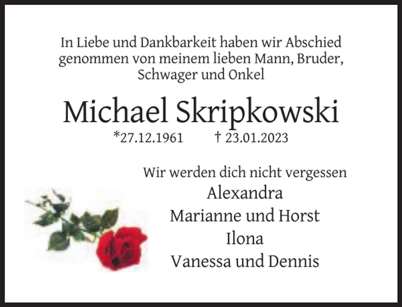 <p>In Liebe und Dankbarkeit haben wir Abschied<br />genommen von meinem lieben Mann, Bruder,<br />Schwager und Onkel</p><p>Michael Skripkowski<br />*27.12.1961</p><p>† 23.01.2023</p><p>Wir werden dich nicht vergessen</p><p>Alexandra<br />Marianne und Horst<br />Ilona<br />Vanessa und Dennis</p>