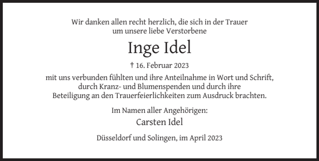 <p>Wir danken allen recht herzlich, die sich in der Trauer<br />um unsere liebe Verstorbene</p><p>Inge Idel<br />† 16. Februar 2023<br />mit uns verbunden fühlten und ihre Anteilnahme in Wort und Schrift,<br />durch Kranz- und Blumenspenden und durch ihre<br />Beteiligung an den Trauerfeierlichkeiten zum Ausdruck brachten.<br />Im Namen aller Angehörigen:</p><p>Carsten Idel<br />Düsseldorf und Solingen, im April 2023</p>
