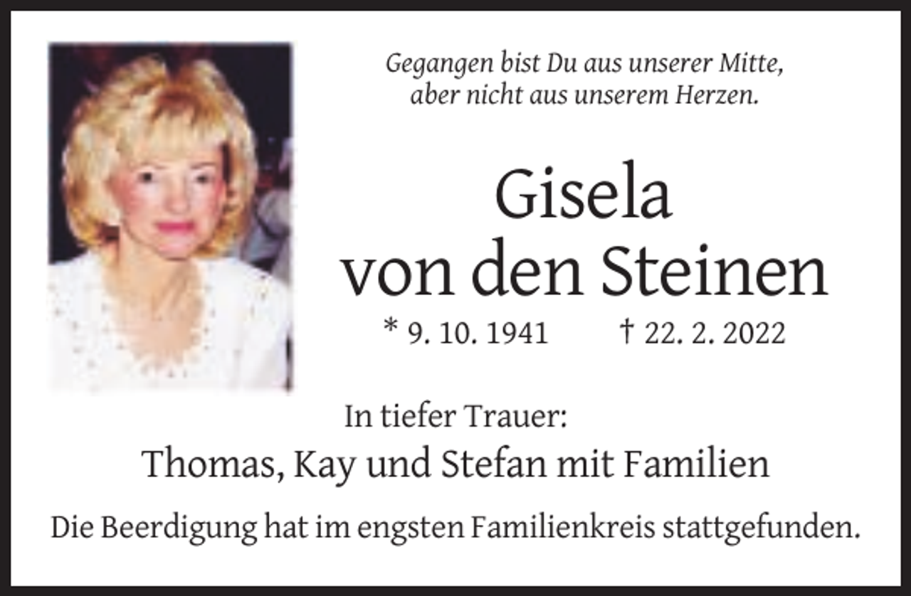 <p>Gegangen bist Du aus unserer Mitte,<br />aber nicht aus unserem Herzen.</p><p>Gisela<br />von den Steinen<br />* 9. 10. 1941</p><p>† 22. 2. 2022</p><p>In tiefer Trauer:</p><p>Thomas, Kay und Stefan mit Familien<br />Die Beerdigung hat im engsten Familienkreis stattgefunden.</p>