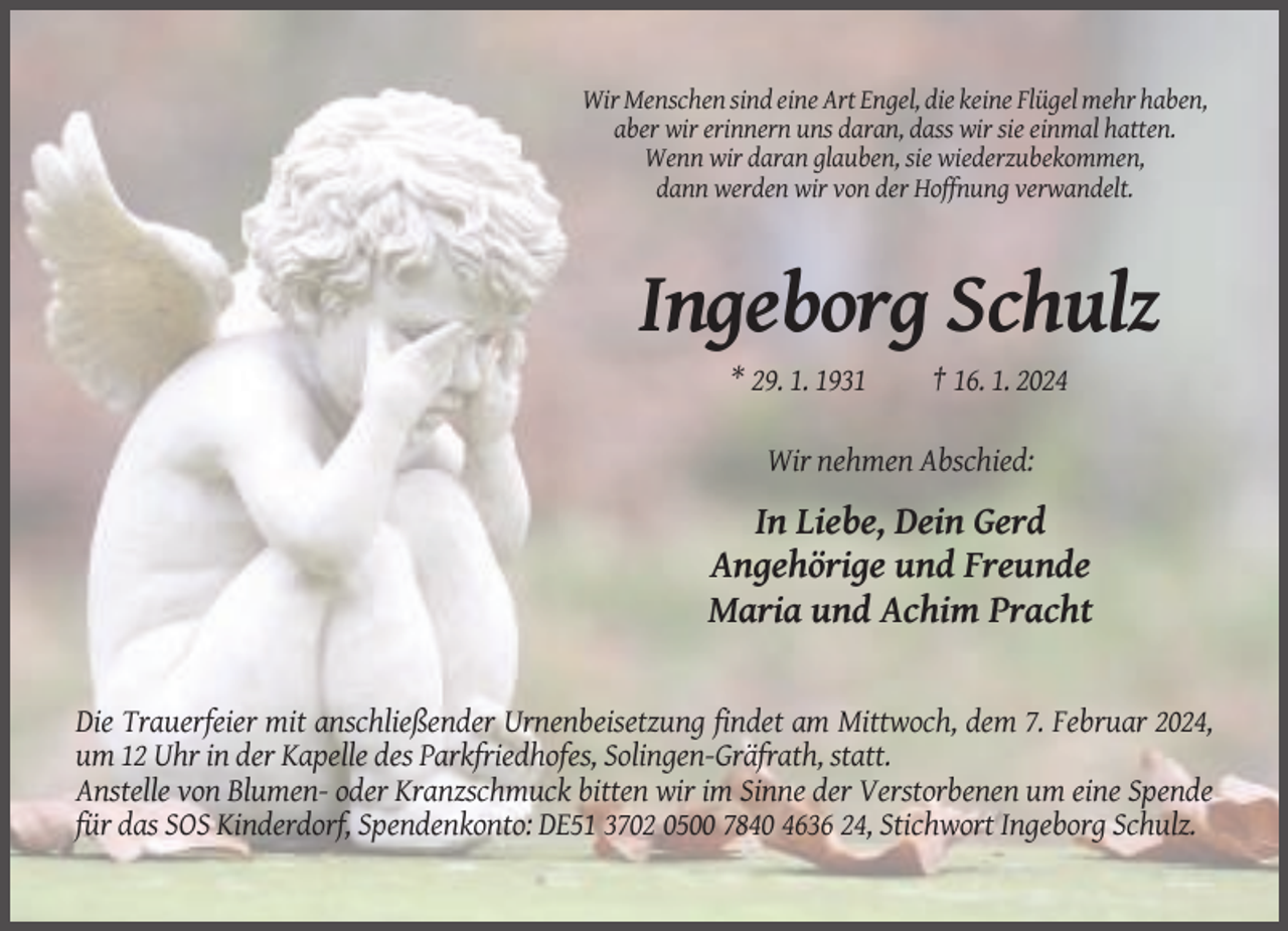 <p>Wir Menschen sind eine Art Engel, die keine Flügel mehr haben,<br />aber wir erinnern uns daran, dass wir sie einmal hatten.<br />Wenn wir daran glauben, sie wiederzubekommen,<br />dann werden wir von der Hoffnung verwandelt.</p><p>Ingeborg Schulz<br />* 29. 1. 1931</p><p>† 16. 1. 2024</p><p>Wir nehmen Abschied:</p><p>In Liebe, Dein Gerd<br />Angehörige und Freunde<br />Maria und Achim Pracht</p><p>Die Trauerfeier mit anschließender Urnenbeisetzung findet am Mittwoch, dem 7. Februar 2024,<br />um 12 Uhr in der Kapelle des Parkfriedhofes, Solingen-Gräfrath, statt.<br />Anstelle von Blumen- oder Kranzschmuck bitten wir im Sinne der Verstorbenen um eine Spende<br />für das SOS Kinderdorf, Spendenkonto: DE51 3702 0500 7840 4636 24, Stichwort Ingeborg Schulz.</p>