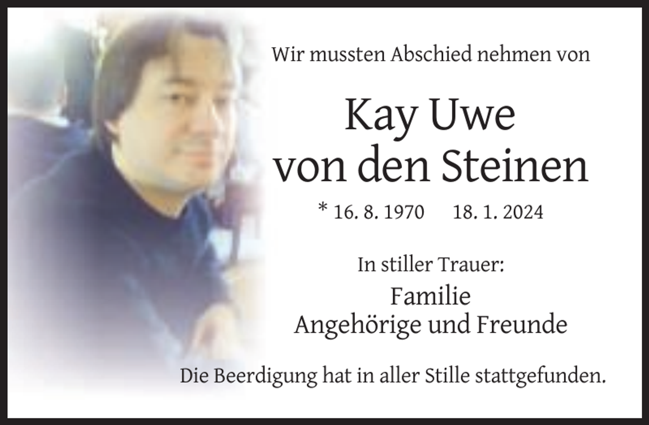 <p>Wir mussten Abschied nehmen von</p><p>Kay Uwe<br />von den Steinen<br />* 16. 8. 1970</p><p>18. 1. 2024</p><p>In stiller Trauer:</p><p>Familie<br />Angehörige und Freunde<br />Die Beerdigung hat in aller Stille stattgefunden.</p>