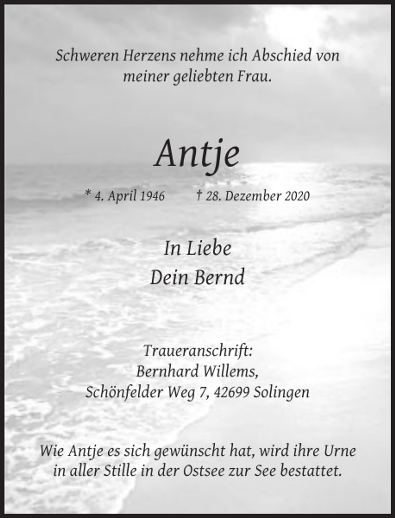 <p>Schweren Herzens nehme ich Abschied von<br />meiner geliebten Frau.</p><p>Antje<br />* 4. April 1946</p><p>† 28. Dezember 2020</p><p>In Liebe<br />Dein Bernd</p><p>Traueranschrift:<br />Bernhard Willems,<br />Schönfelder Weg 7, 42699 Solingen</p><p>Wie Antje es sich gewünscht hat, wird ihre Urne<br />in aller Stille in der Ostsee zur See bestattet.</p>