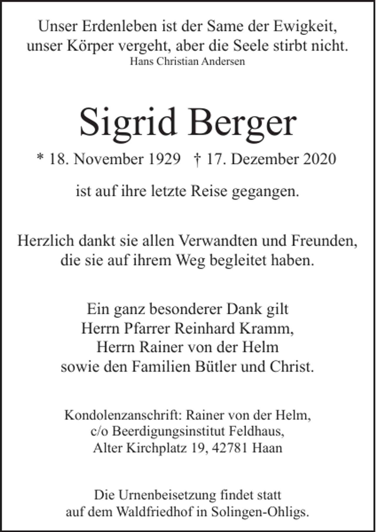 <p>Unser Erdenleben ist der Same der Ewigkeit,<br />unser Körper vergeht, aber die Seele stirbt nicht.<br />Hans Christian Andersen</p><p>Sigrid Berger</p><p>* 18. November 1929 † 17. Dezember 2020<br />ist auf ihre letzte Reise gegangen.<br />Herzlich dankt sie allen Verwandten und Freunden,<br />die sie auf ihrem Weg begleitet haben.<br />Ein ganz besonderer Dank gilt<br />Herrn Pfarrer Reinhard Kramm,<br />Herrn Rainer von der Helm<br />sowie den Familien Bütler und Christ.<br />Kondolenzanschrift: Rainer von der Helm,<br />c/o Beerdigungsinstitut Feldhaus,<br />Alter Kirchplatz 19, 42781 Haan<br />Die Urnenbeisetzung findet statt<br />auf dem Waldfriedhof in Solingen-Ohligs.</p>