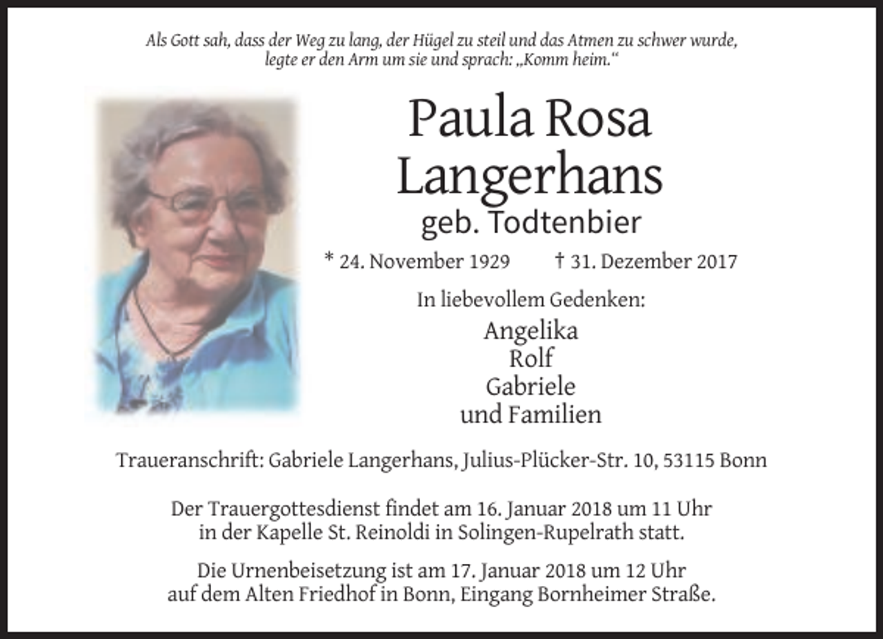 <p>Als Gott sah, dass der Weg zu lang, der Hügel zu steil und das Atmen zu schwer wurde,<br />legte er den Arm um sie und sprach: „Komm heim.“</p><p>Paula Rosa<br />Langerhans<br />geb. Todtenbier<br />* 24. November 1929</p><p>† 31. Dezember 2017</p><p>In liebevollem Gedenken:</p><p>Angelika<br />Rolf<br />Gabriele<br />und Familien<br />Traueranschrift: Gabriele Langerhans, Julius-Plücker-Str. 10, 53115 Bonn<br />Der Trauergottesdienst findet am 16. Januar 2018 um 11 Uhr<br />in der Kapelle St. Reinoldi in Solingen-Rupelrath statt.<br />Die Urnenbeisetzung ist am 17. Januar 2018 um 12 Uhr<br />auf dem Alten Friedhof in Bonn, Eingang Bornheimer Straße.</p>