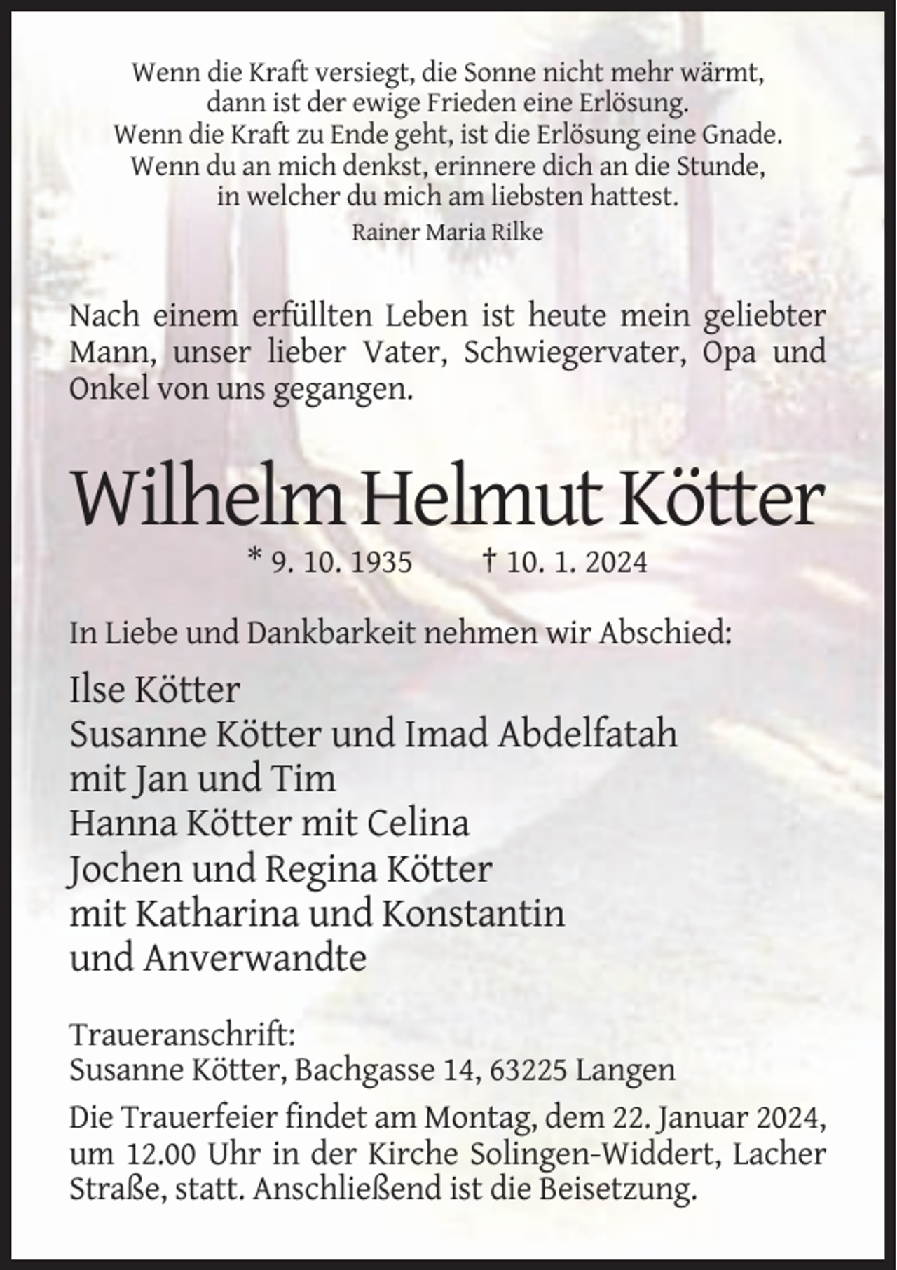 <p>Wenn die Kraft versiegt, die Sonne nicht mehr wärmt,<br />dann ist der ewige Frieden eine Erlösung.<br />Wenn die Kraft zu Ende geht, ist die Erlösung eine Gnade.<br />Wenn du an mich denkst, erinnere dich an die Stunde,<br />in welcher du mich am liebsten hattest.<br />Rainer Maria Rilke</p><p>Nach einem erfüllten Leben ist heute mein geliebter<br />Mann, unser lieber Vater, Schwiegervater, Opa und<br />Onkel von uns gegangen.</p><p>Wilhelm Helmut Kötter<br />* 9. 10. 1935</p><p>† 10. 1. 2024</p><p>In Liebe und Dankbarkeit nehmen wir Abschied:</p><p>Ilse Kötter<br />Susanne Kötter und Imad Abdelfatah<br />mit Jan und Tim<br />Hanna Kötter mit Celina<br />Jochen und Regina Kötter<br />mit Katharina und Konstantin<br />und Anverwandte<br />Traueranschrift:<br />Susanne Kötter, Bachgasse 14, 63225 Langen<br />Die Trauerfeier findet am Montag, dem 22. Januar 2024,<br />um 12.00 Uhr in der Kirche Solingen-Widdert, Lacher<br />Straße, statt. Anschließend ist die Beisetzung.</p>