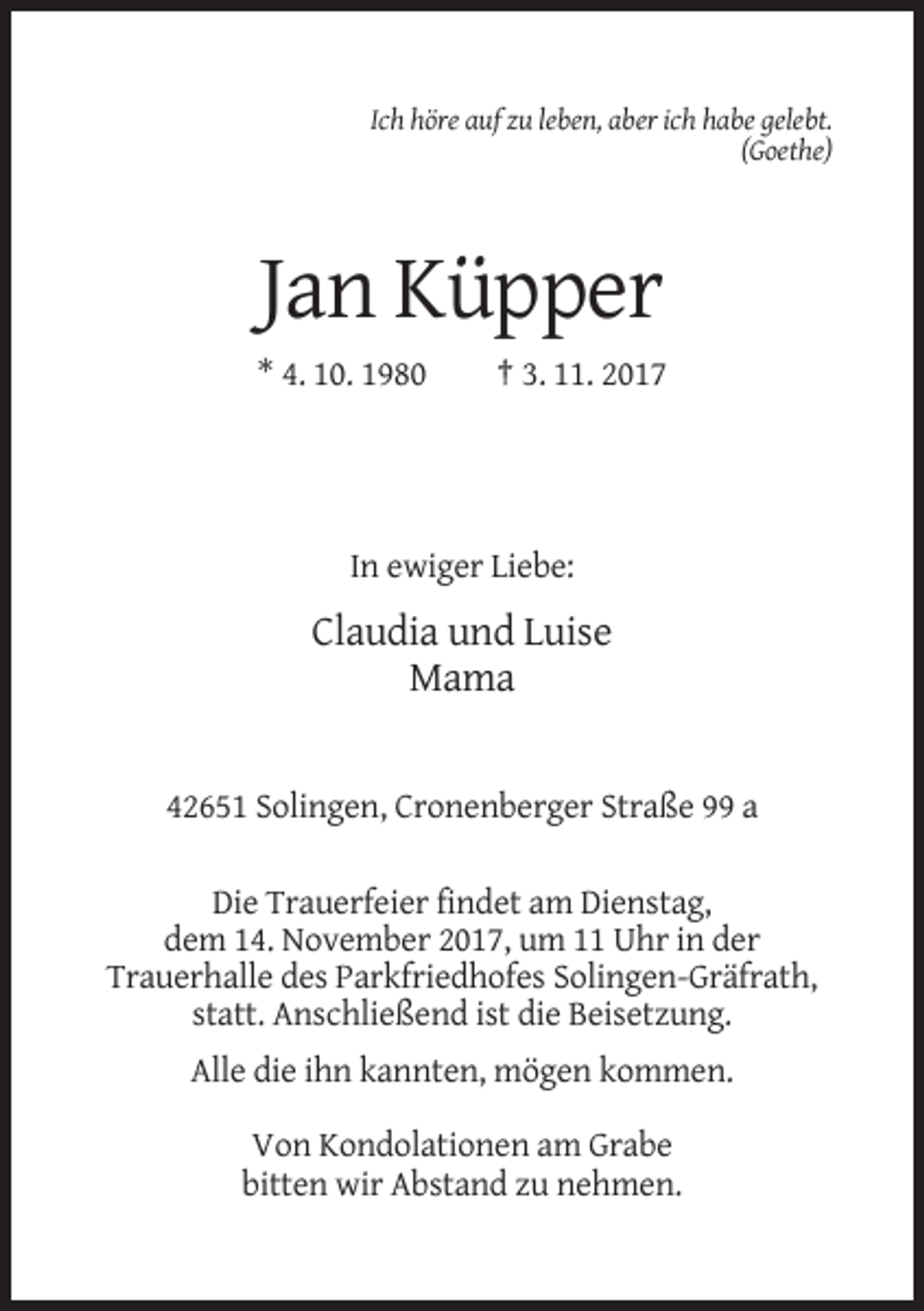 <p>Ich höre auf zu leben, aber ich habe gelebt.<br />(Goethe)</p><p>Jan Küpper<br />* 4. 10. 1980</p><p>† 3. 11. 2017</p><p>In ewiger Liebe:</p><p>Claudia und Luise<br />Mama</p><p>42651 Solingen, Cronenberger Straße 99 a<br />Die Trauerfeier findet am Dienstag,<br />dem 14. November 2017, um 11 Uhr in der<br />Trauerhalle des Parkfriedhofes Solingen-Gräfrath,<br />statt. Anschließend ist die Beisetzung.<br />Alle die ihn kannten, mögen kommen.<br />Von Kondolationen am Grabe<br />bitten wir Abstand zu nehmen.</p>