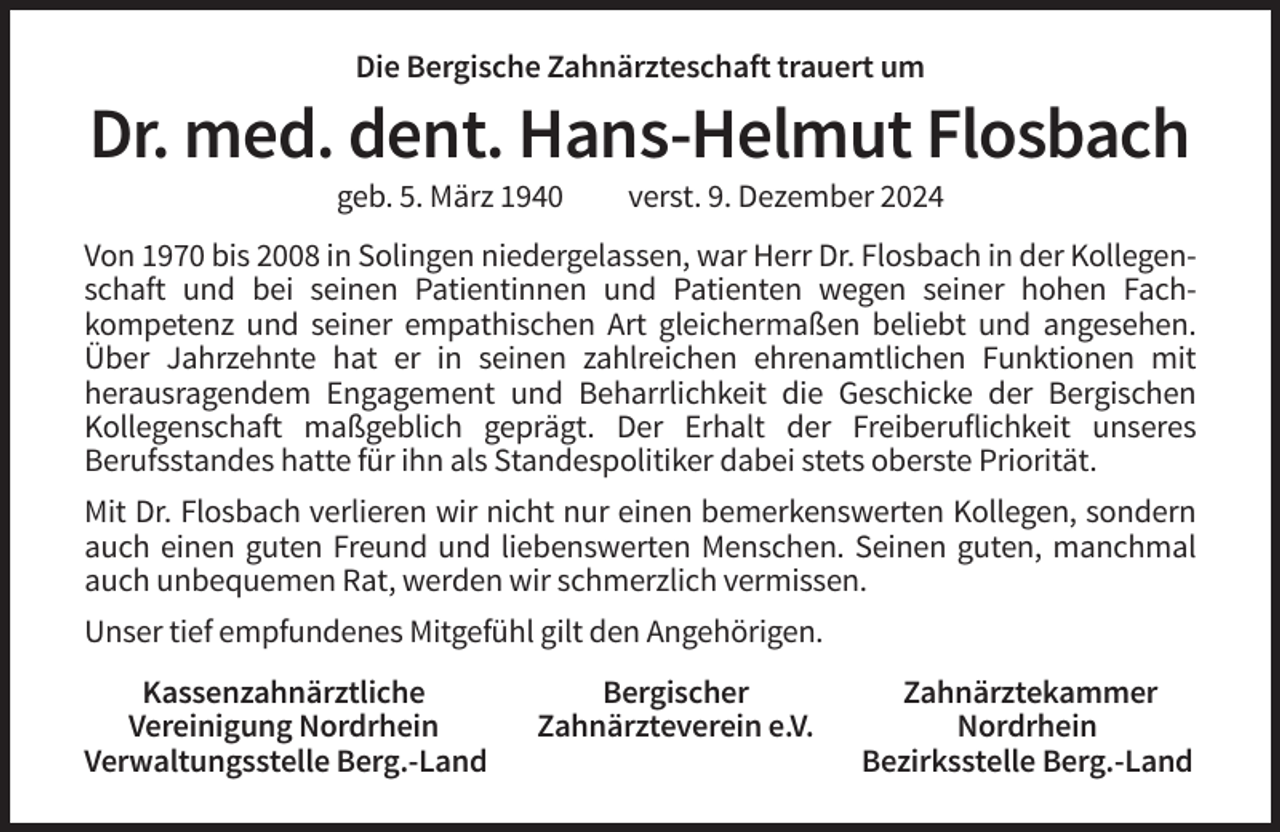 <p>Die Bergische Zahnärzteschaft trauert um</p><p>Dr. med. dent. Hans-Helmut Flosbach<br />geb. 5. März 1940</p><p>verst. 9. Dezember 2024</p><p>Von 1970 bis 2008 in Solingen niedergelassen, war Herr Dr. Flosbach in der Kollegenschaft und bei seinen Patientinnen und Patienten wegen seiner hohen Fachkompetenz und seiner empathischen Art gleichermaßen beliebt und angesehen.<br />Über Jahrzehnte hat er in seinen zahlreichen ehrenamtlichen Funktionen mit<br />herausragendem Engagement und Beharrlichkeit die Geschicke der Bergischen<br />Kollegenschaft maßgeblich geprägt. Der Erhalt der Freiberuflichkeit unseres<br />Berufsstandes hatte für ihn als Standespolitiker dabei stets oberste Priorität.<br />Mit Dr. Flosbach verlieren wir nicht nur einen bemerkenswerten Kollegen, sondern<br />auch einen guten Freund und liebenswerten Menschen. Seinen guten, manchmal<br />auch unbequemen Rat, werden wir schmerzlich vermissen.<br />Unser tief empfundenes Mitgefühl gilt den Angehörigen.<br />Kassenzahnärztliche<br />Vereinigung Nordrhein<br />Verwaltungsstelle Berg.-Land</p><p>Bergischer<br />Zahnärzteverein e.V.</p><p>Zahnärztekammer<br />Nordrhein<br />Bezirksstelle Berg.-Land</p>