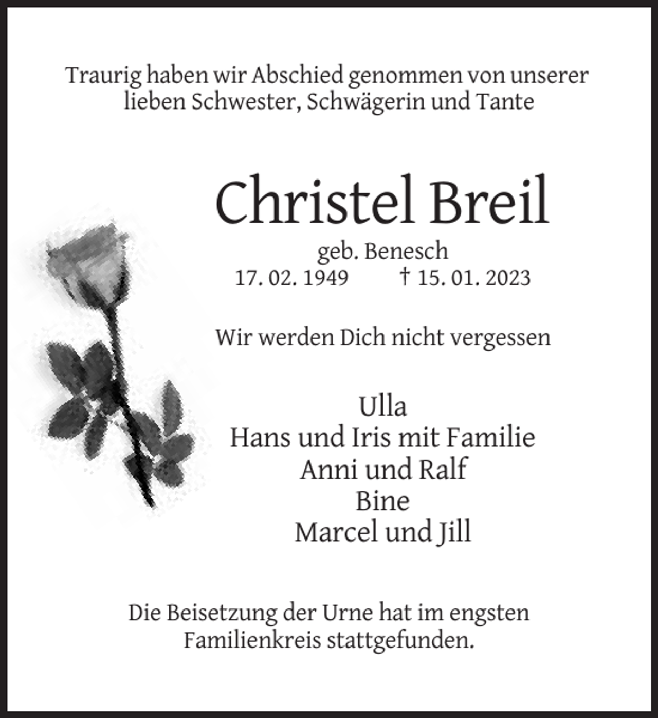<p>Traurig haben wir Abschied genommen von unserer<br />lieben Schwester, Schwägerin und Tante</p><p>Christel Breil<br />geb. Benesch<br />17. 02. 1949<br />† 15. 01. 2023<br />Wir werden Dich nicht vergessen</p><p>Ulla<br />Hans und Iris mit Familie<br />Anni und Ralf<br />Bine<br />Marcel und Jill<br />Die Beisetzung der Urne hat im engsten<br />Familienkreis stattgefunden.</p>