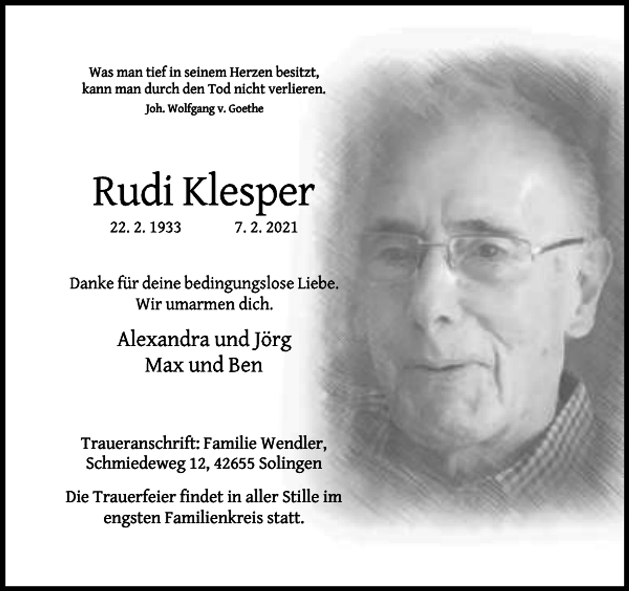 <p>Was man tief in seinem Herzen besitzt,<br />kann man durch den Tod nicht verlieren.<br />Joh. Wolfgang v. Goethe</p><p>Traueranschrift: Familie Wendler,<br />Schmiedeweg 12, 42655 Solingen<br />Die Trauerfeier ﬁndet in aller Stille im<br />engsten Familienkreis statt.</p>