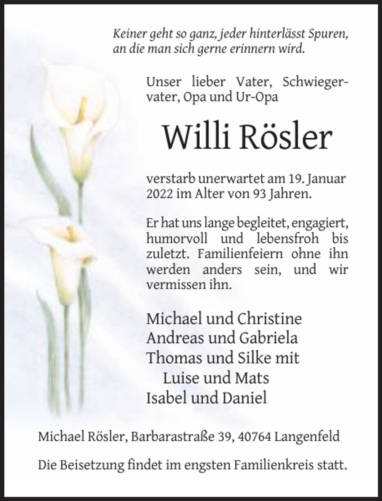 <p>Keiner geht so ganz, jeder hinterlässt Spuren,<br />an die man sich gerne erinnern wird.</p><p>Unser lieber Vater, Schwiegervater, Opa und Ur-Opa</p><p>Willi Rösler<br />verstarb unerwartet am 19. Januar<br />2022 im Alter von 93 Jahren.<br />Er hat uns lange begleitet, engagiert,<br />humorvoll und lebensfroh bis<br />zuletzt. Familienfeiern ohne ihn<br />werden anders sein, und wir<br />vermissen ihn.</p><p>Michael und Christine<br />Andreas und Gabriela<br />Thomas und Silke mit<br />Luise und Mats<br />Isabel und Daniel<br />Michael Rösler, Barbarastraße 39, 40764 Langenfeld<br />Die Beisetzung findet im engsten Familienkreis statt.</p>