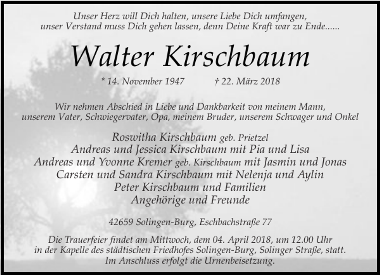 <p>Unser Herz will Dich halten, unsere Liebe Dich umfangen,<br />unser Verstand muss Dich gehen lassen, denn Deine Kraft war zu Ende......</p><p>Walter Kirschbaum<br />* 14. November 1947</p><p>† 22. März 2018</p><p>Wir nehmen Abschied in Liebe und Dankbarkeit von meinem Mann,<br />unserem Vater, Schwiegervater, Opa, meinem Bruder, unserem Schwager und Onkel</p><p>Roswitha Kirschbaum geb. Prietzel<br />Andreas und Jessica Kirschbaum mit Pia und Lisa<br />Andreas und Yvonne Kremer geb. Kirschbaum mit Jasmin und Jonas<br />Carsten und Sandra Kirschbaum mit Nelenja und Aylin<br />Peter Kirschbaum und Familien<br />Angehörige und Freunde<br />42659 Solingen-Burg, Eschbachstraße 77<br />Die Trauerfeier findet am Mittwoch, dem 04. April 2018, um 12.00 Uhr<br />in der Kapelle des städtischen Friedhofes Solingen-Burg, Solinger Straße, statt.<br />Im Anschluss erfolgt die Urnenbeisetzung.</p>