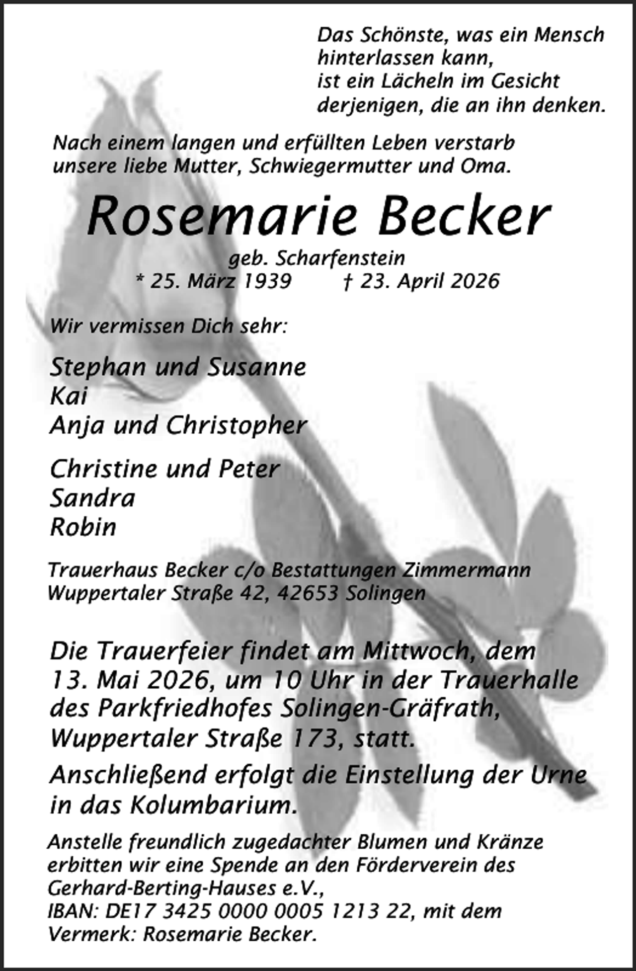 <p>Das Schönste, was ein Mensch<br />hinterlassen kann,<br />ist ein Lächeln im Gesicht<br />derjenigen, die an ihn denken.<br />Nach einem langen und erfüllten Leben verstarb<br />unsere liebe Mutter, Schwiegermutter und Oma.</p><p>Rosemarie Becker<br />geb. Scharfenstein<br />* 25. März 1939<br />† 23. April 2026</p><p>Wir vermissen Dich sehr:</p><p>Stephan und Susanne<br />Kai<br />Anja und Christopher<br />Christine und Peter<br />Sandra<br />Robin<br />Trauerhaus Becker c/o Bestattungen Zimmermann<br />Wuppertaler Straße 42, 42653 Solingen</p><p>Die Trauerfeier findet am Mittwoch, dem<br />13. Mai 2026, um 10 Uhr in der Trauerhalle<br />des Parkfriedhofes Solingen-Gräfrath,<br />Wuppertaler Straße 173, statt.<br />Anschließend erfolgt die Einstellung der Urne<br />in das Kolumbarium.<br />Anstelle freundlich zugedachter Blumen und Kränze<br />erbitten wir eine Spende an den Förderverein des<br />Gerhard-Berting-Hauses e.V.,<br />IBAN: DE17 3425 05 1213 22, mit dem<br />Vermerk: Rosemarie Becker.</p>