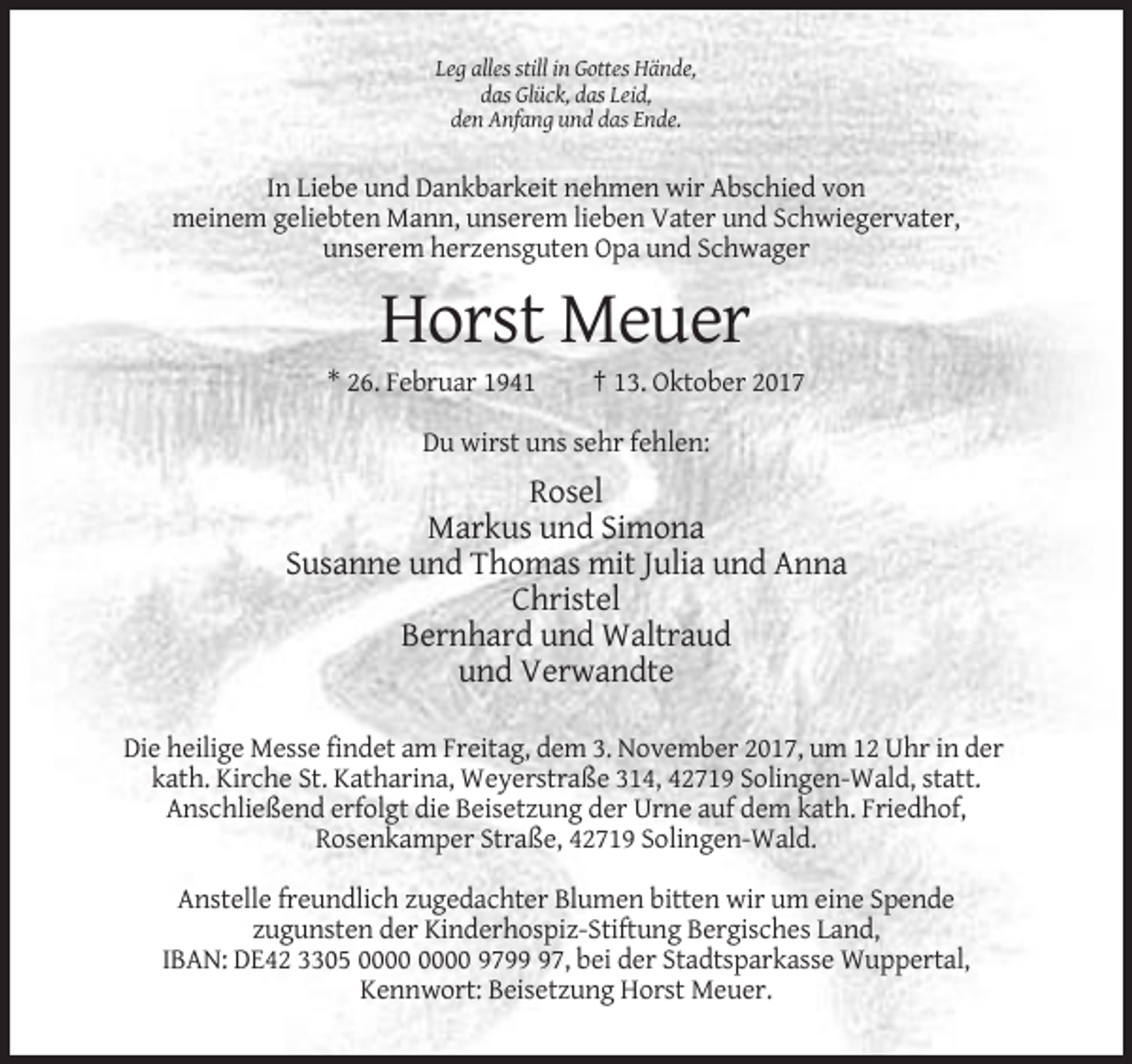 <p>Leg alles still in Gottes Hände,<br />das Glück, das Leid,<br />den Anfang und das Ende.</p><p>In Liebe und Dankbarkeit nehmen wir Abschied von<br />meinem geliebten Mann, unserem lieben Vater und Schwiegervater,<br />unserem herzensguten Opa und Schwager</p><p>Horst Meuer<br />* 26. Februar 1941</p><p>† 13. Oktober 2017</p><p>Du wirst uns sehr fehlen:</p><p>Rosel<br />Markus und Simona<br />Susanne und Thomas mit Julia und Anna<br />Christel<br />Bernhard und Waltraud<br />und Verwandte<br />Die heilige Messe findet am Freitag, dem 3. November 2017, um 12 Uhr in der<br />kath. Kirche St. Katharina, Weyerstraße 314, 42719 Solingen-Wald, statt.<br />Anschließend erfolgt die Beisetzung der Urne auf dem kath. Friedhof,<br />Rosenkamper Straße, 42719 Solingen-Wald.<br />Anstelle freundlich zugedachter Blumen bitten wir um eine Spende<br />zugunsten der Kinderhospiz-Stiftung Bergisches Land,<br />IBAN: DE42 3305 9797, bei der Stadtsparkasse Wuppertal,<br />Kennwort: Beisetzung Horst Meuer.</p>