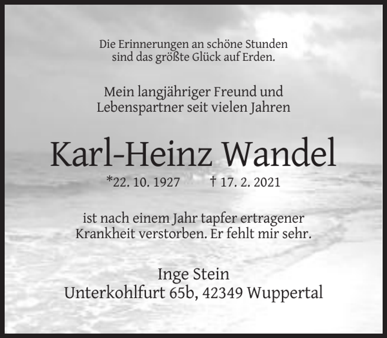 <p>Die Erinnerungen an schöne Stunden<br />sind das größte Glück auf Erden.</p><p>Mein langjähriger Freund und<br />Lebenspartner seit vielen Jahren</p><p>Karl-Heinz Wandel<br />*22. 10. 1927</p><p>† 17. 2. 2021</p><p>ist nach einem Jahr tapfer ertragener<br />Krankheit verstorben. Er fehlt mir sehr.</p><p>Inge Stein<br />Unterkohlfurt 65b, 42349 Wuppertal</p>