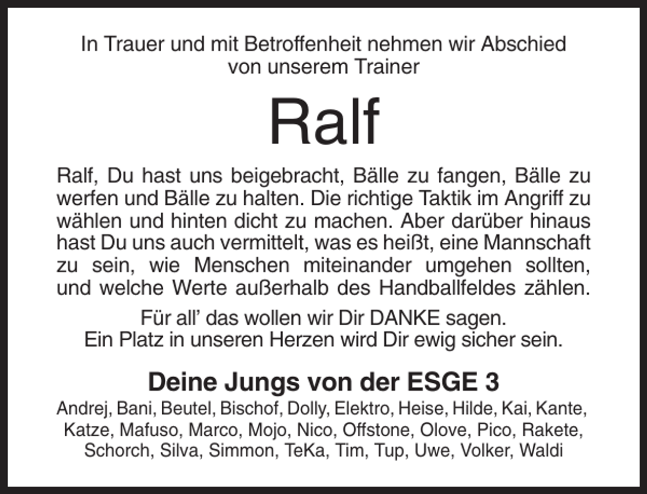 <p>In Trauer und mit Betroffenheit nehmen wir Abschied<br />von unserem Trainer</p><p>Ralf<br />Ralf, Du hast uns beigebracht, Bälle zu fangen, Bälle zu<br />werfen und Bälle zu halten. Die richtige Taktik im Angriff zu<br />wählen und hinten dicht zu machen. Aber darüber hinaus<br />hast Du uns auch vermittelt, was es heißt, eine Mannschaft<br />zu sein, wie Menschen miteinander umgehen sollten,<br />und welche Werte außerhalb des Handballfeldes zählen.<br />Für all’ das wollen wir Dir DANKE sagen.<br />Ein Platz in unseren Herzen wird Dir ewig sicher sein.</p><p>Deine Jungs von der ESGE 3<br />Andrej, Bani, Beutel, Bischof, Dolly, Elektro, Heise, Hilde, Kai, Kante,<br />Katze, Mafuso, Marco, Mojo, Nico, Offstone, Olove, Pico, Rakete,<br />Schorch, Silva, Simmon, TeKa, Tim, Tup, Uwe, Volker, Waldi</p>