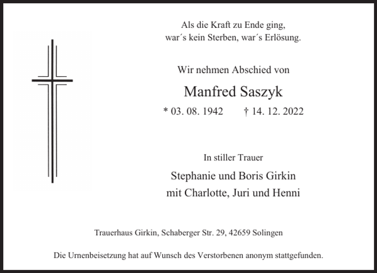 <p>Als die Kraft zu Ende ging,<br />war´s kein Sterben, war´s Erlösung.</p><p>Wir nehmen Abschied von</p><p>Manfred Saszyk<br />* 03. 08. 1942</p><p>† 14. 12. 2022</p><p>In stiller Trauer</p><p>Stephanie und Boris Girkin<br />mit Charlotte, Juri und Henni<br />Trauerhaus Girkin, Schaberger Str. 29, 42659 Solingen<br />Die Urnenbeisetzung hat auf Wunsch des Verstorbenen anonym stattgefunden.</p>