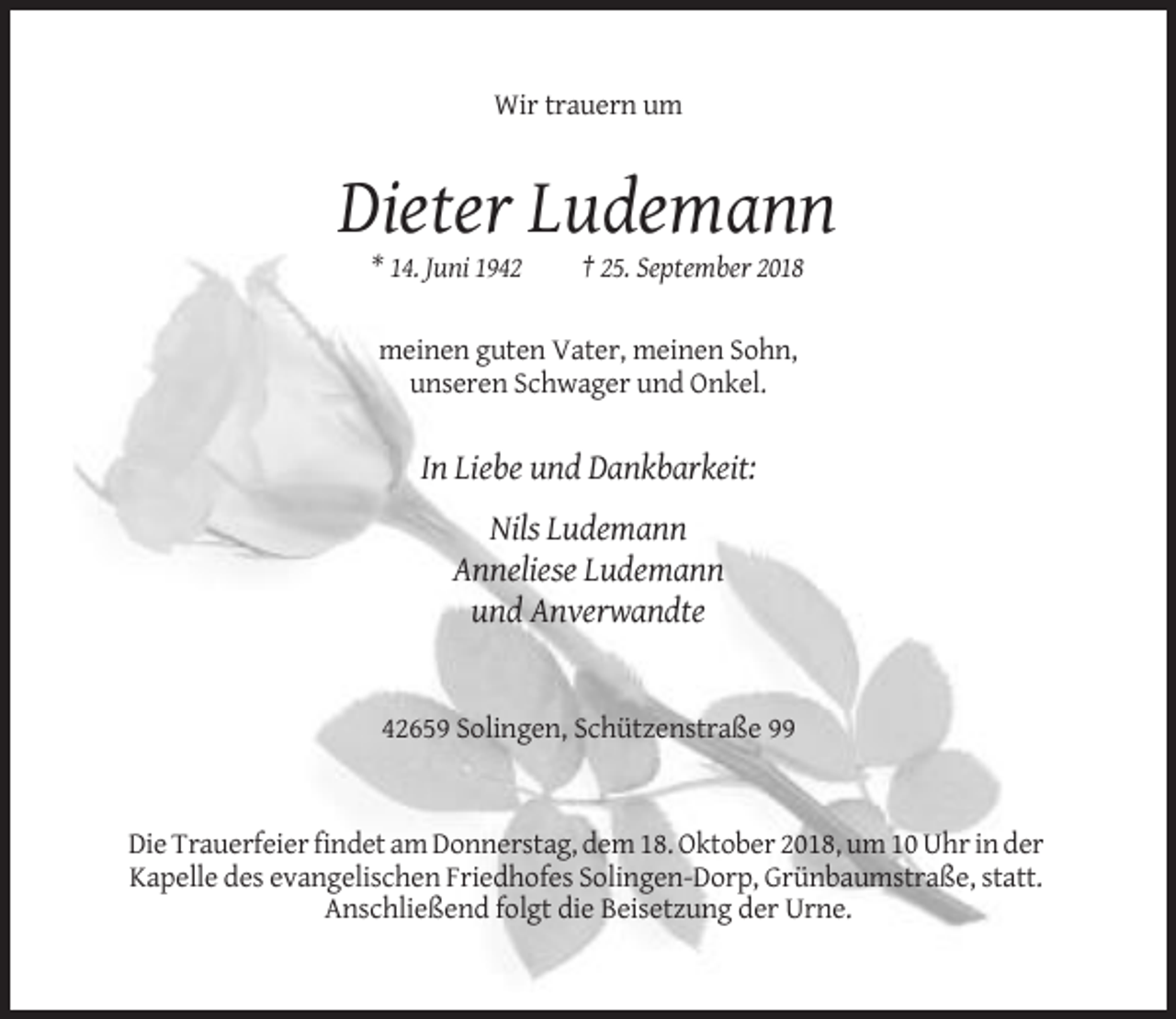<p>Wir trauern um</p><p>Dieter Ludemann<br />* 14. Juni 1942</p><p>† 25. September 2018</p><p>meinen guten Vater, meinen Sohn,<br />unseren Schwager und Onkel.</p><p>In Liebe und Dankbarkeit:<br />Nils Ludemann<br />Anneliese Ludemann<br />und Anverwandte</p><p>42659 Solingen, Schützenstraße 99</p><p>Die Trauerfeier findet am Donnerstag, dem 18. Oktober 2018, um 10 Uhr in der<br />Kapelle des evangelischen Friedhofes Solingen-Dorp, Grünbaumstraße, statt.<br />Anschließend folgt die Beisetzung der Urne.</p>