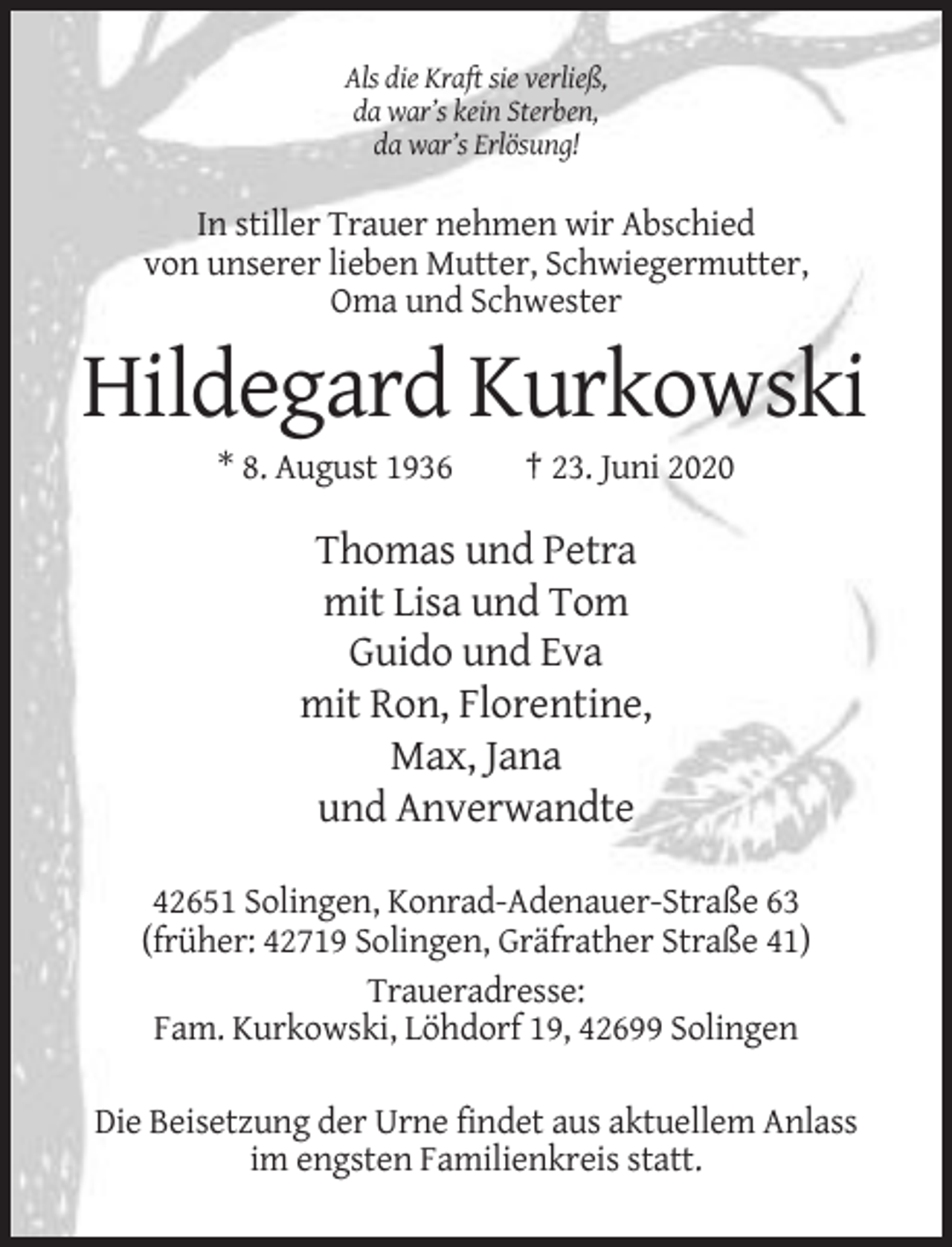 <p>Als die Kraft sie verließ,<br />da war’s kein Sterben,<br />da war’s Erlösung!</p><p>In stiller Trauer nehmen wir Abschied<br />von unserer lieben Mutter, Schwiegermutter,<br />Oma und Schwester</p><p>Hildegard Kurkowski<br />* 8. August 1936</p><p>† 23. Juni 2020</p><p>Thomas und Petra<br />mit Lisa und Tom<br />Guido und Eva<br />mit Ron, Florentine,<br />Max, Jana<br />und Anverwandte<br />42651 Solingen, Konrad-Adenauer-Straße 63<br />(früher: 42719 Solingen, Gräfrather Straße 41)<br />Traueradresse:<br />Fam. Kurkowski, Löhdorf 19, 42699 Solingen<br />Die Beisetzung der Urne findet aus aktuellem Anlass<br />im engsten Familienkreis statt.</p>