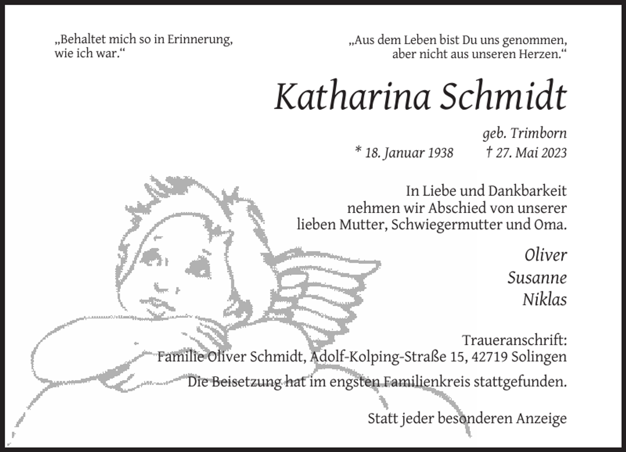 <p>„Behaltet mich so in Erinnerung,<br />wie ich war.“</p><p>„Aus dem Leben bist Du uns genommen,<br />aber nicht aus unseren Herzen.“</p><p>Katharina Schmidt<br />* 18. Januar 1938</p><p>geb. Trimborn<br />† 27. Mai 2023</p><p>In Liebe und Dankbarkeit<br />nehmen wir Abschied von unserer<br />lieben Mutter, Schwiegermutter und Oma.</p><p>Oliver<br />Susanne<br />Niklas<br />Traueranschrift:<br />Familie Oliver Schmidt, Adolf-Kolping-Straße 15, 42719 Solingen<br />Die Beisetzung hat im engsten Familienkreis stattgefunden.<br />Statt jeder besonderen Anzeige</p>