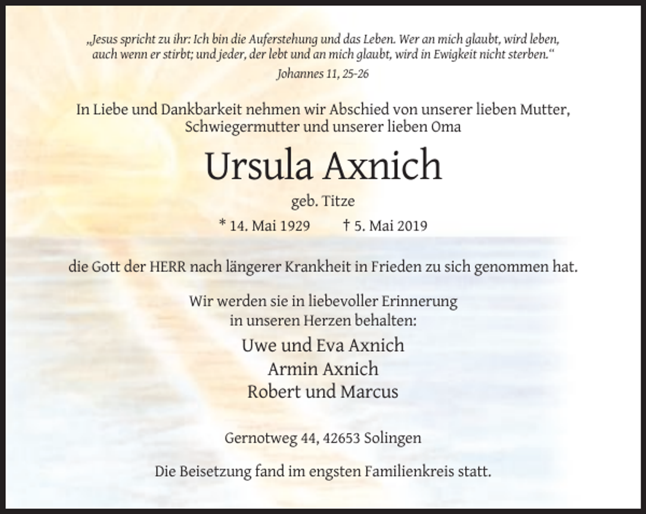 <p>,,Jesus spricht zu ihr: Ich bin die Auferstehung und das Leben. Wer an mich glaubt, wird leben,<br />auch wenn er stirbt; und jeder, der lebt und an mich glaubt, wird in Ewigkeit nicht sterben.‘‘<br />Johannes 11, 25-26</p><p>In Liebe und Dankbarkeit nehmen wir Abschied von unserer lieben Mutter,<br />Schwiegermutter und unserer lieben Oma</p><p>Ursula Axnich<br />geb. Titze<br />* 14. Mai 1929<br />† 5. Mai 2019<br />die Gott der HERR nach längerer Krankheit in Frieden zu sich genommen hat.<br />Wir werden sie in liebevoller Erinnerung<br />in unseren Herzen behalten:</p><p>Uwe und Eva Axnich<br />Armin Axnich<br />Robert und Marcus<br />Gernotweg 44, 42653 Solingen<br />Die Beisetzung fand im engsten Familienkreis statt.</p>
