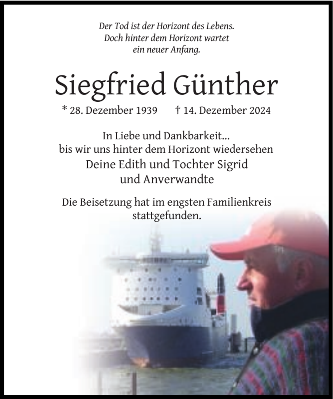 <p>Der Tod ist der Horizont des Lebens.<br />Doch hinter dem Horizont wartet<br />ein neuer Anfang.</p><p>Siegfried Günther<br />* 28. Dezember 1939</p><p>† 14. Dezember 2024</p><p>In Liebe und Dankbarkeit...<br />bis wir uns hinter dem Horizont wiedersehen</p><p>Deine Edith und Tochter Sigrid<br />und Anverwandte</p><p>Die Beisetzung hat im engsten Familienkreis<br />stattgefunden.</p>