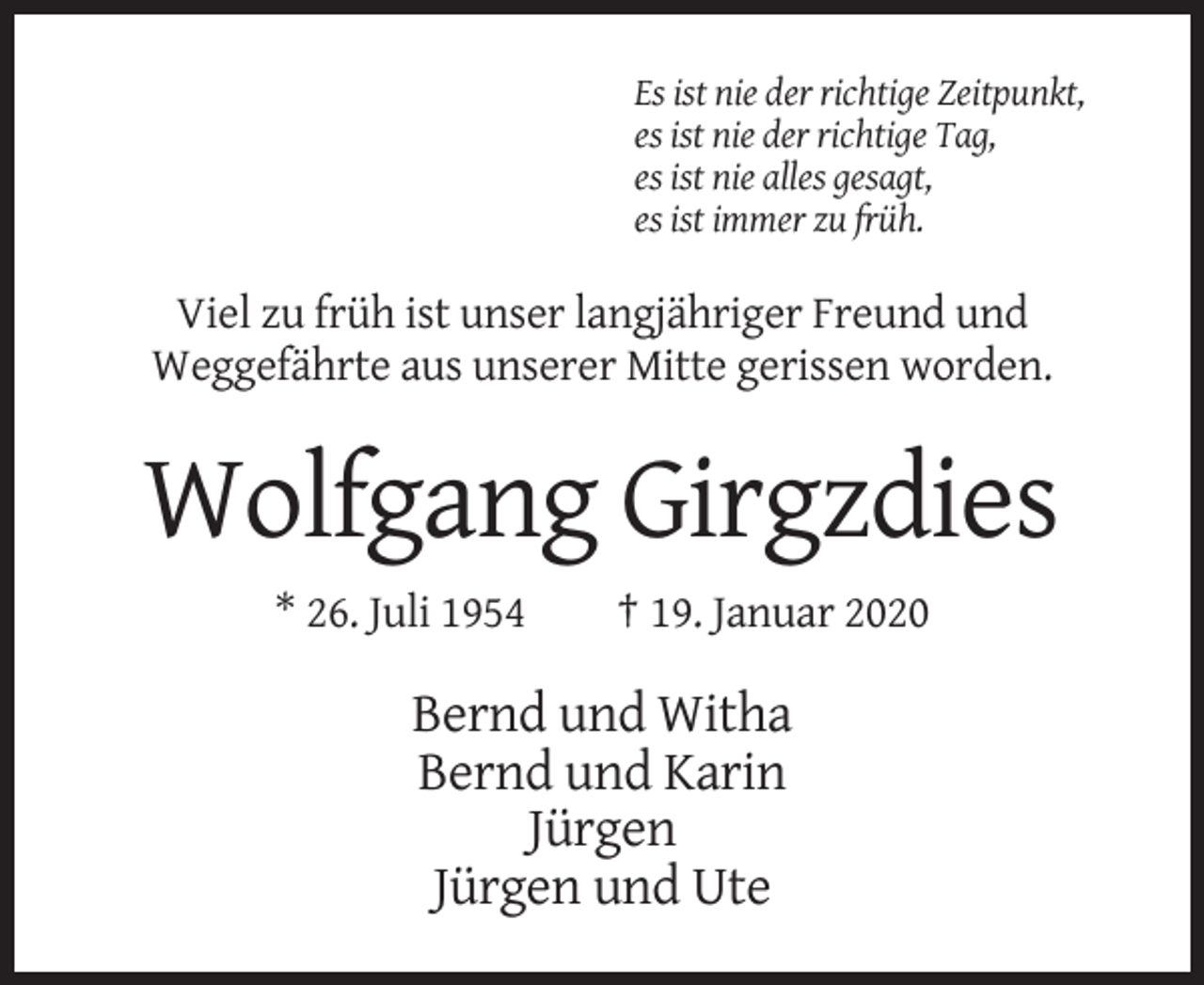 <p>Es ist nie der richtige Zeitpunkt,<br />es ist nie der richtige Tag,<br />es ist nie alles gesagt,<br />es ist immer zu früh.</p><p>Viel zu früh ist unser langjähriger Freund und<br />Weggefährte aus unserer Mitte gerissen worden.</p><p>Wolfgang Girgzdies<br />* 26. Juli 1954</p><p>† 19. Januar 2020</p><p>Bernd und Witha<br />Bernd und Karin<br />Jürgen<br />Jürgen und Ute</p>
