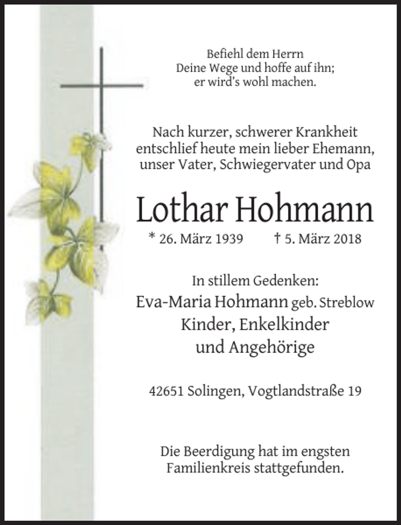 <p>Befiehl dem Herrn<br />Deine Wege und hoffe auf ihn;<br />er wird’s wohl machen.</p><p>Nach kurzer, schwerer Krankheit<br />entschlief heute mein lieber Ehemann,<br />unser Vater, Schwiegervater und Opa</p><p>Lothar Hohmann<br />* 26. März 1939</p><p>† 5. März 2018</p><p>In stillem Gedenken:</p><p>Eva-Maria Hohmann geb. Streblow<br />Kinder, Enkelkinder<br />und Angehörige<br />42651 Solingen, Vogtlandstraße 19</p><p>Die Beerdigung hat im engsten<br />Familienkreis stattgefunden.</p>